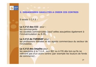 2. ORGANISMES HABILITES A CREER CES CENTRES

Il existe 7 C.F.E :

Le C.F.E des CCI pour :
les commerçants
les sociétés commerciales (sauf celles assujetties également à
l’immatriculation au R.M).
Le C.F.E de l’URSSAF pour :
les professions libérales et les agents commerciaux du secteur de
l’immobilier.
Le C.F.E des Impôts pour :
les assujettis à la T.V.A , aux BIC ou à l’IS dès lors qu’ils ne
relèvent pas d’un autre centre (par exemple les loueurs de fonds
de commerce) .
27

 