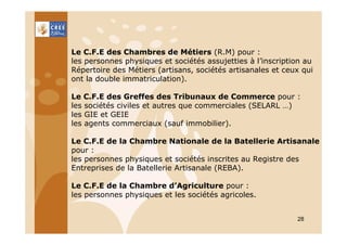 Le C.F.E des Chambres de Métiers (R.M) pour :
les personnes physiques et sociétés assujetties à l’inscription au
Répertoire des Métiers (artisans, sociétés artisanales et ceux qui
ont la double immatriculation).
Le C.F.E des Greffes des Tribunaux de Commerce pour :
les sociétés civiles et autres que commerciales (SELARL …)
les GIE et GEIE
les agents commerciaux (sauf immobilier).
Le C.F.E de la Chambre Nationale de la Batellerie Artisanale
pour :
les personnes physiques et sociétés inscrites au Registre des
Entreprises de la Batellerie Artisanale (REBA).
Le C.F.E de la Chambre d’Agriculture pour :
les personnes physiques et les sociétés agricoles.
28

 