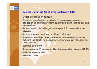 Société : imprimé M0 et éventuellement TNS
- Dépôt des fonds en banque.
- Statuts : exonération des droits d’enregistrement mais
obligation de l’enregistrement aux impôts dans le mois qui suit
la signature.
- Procès Verbal (PV) si le gérant n’a pas été nommé dans les
statuts.
- Annonce légale : coût entre 120 et 183 euros.
- Justificatif du siège : bail, contrat de domiciliation ou le cas
échéant justificatif de domicile et déclaration sur l’honneur de
domiciliation
- Identité du gérant
- Déclaration sur l’honneur de Non Condamnation pénale (DNC).
- Activité réglementée.
- Frais de Greffe.
32

 
