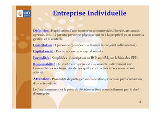 Entreprise Individuelle
Définition : Exploitation d’une entreprise (commerciale, libérale, artisanale,
agricole, etc.,…) par une personne physique qui en a la propriété et en assure la
gestion et le contrôle
Constitution : 1 personne (plus éventuellement le conjoint collaborateur)
Capital social : Pas de notion de « capital social »
Formalités : Simplifiées : (inscription au RCS ou RM, par le biais des CFE)
Responsabilité : Le chef d’entreprise est responsable indéfiniment sur
l’ensemble des ses biens, des dettes qu’il a contractées à l’occasion de son
activité

Attention : Possibilité de protéger son habitation principale par la rédaction
d’un acte notarié.
Le fonctionnement et la prise de décision se font essentiellement par le chef
d’entreprise
5

 