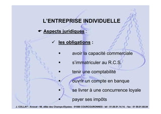 L’ENTREPRISE INDIVIDUELLE
Aspects juridiques :
les obligations :
avoir la capacité commerciale
s’immatriculer au R.C.S.
tenir une comptabilité
ouvrir un compte en banque
se livrer à une concurrence loyale
payer ses impôts

9

J. COLLAY - Avocat - 98, allée des Champs-Elysées - 91080 COURCOURONNES - tél : 01.69.91.14.14. - fax : 01 69.91.68.84

 