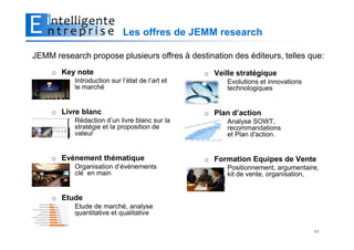 Les offres de JEMM research

JEMM research propose plusieurs offres à destination des éditeurs, telles que:
       Key note                                    Veille stratégique
         ─   Introduction sur l’état de l’art et    ─   Evolutions et innovations
             le marché                                  technologiques


       Livre blanc                                 Plan d’action
         ─   Rédaction d’un livre blanc sur la      ─   Analyse SOWT,
             stratégie et la proposition de             recommandations
             valeur                                     et Plan d'action.


       Evénement thématique                        Formation Equipes de Vente
         ─   Organisation d’événements              ─   Positionnement, argumentaire,
             clé en main                                kit de vente, organisation,


       Etude
         ─   Etude de marché, analyse
             quantitative et qualitative

                                                                                    11
 