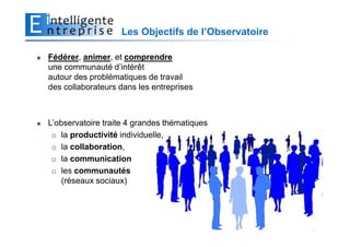 Les Objectifs de l’Observatoire

Fédérer, animer, et comprendre
une communauté d’intérêt
autour des problématiques de travail
des collaborateurs dans les entreprises



L’observatoire traite 4 grandes thématiques
    la productivité individuelle,
    la collaboration,
    la communication
    les communautés
    (réseaux sociaux)




                                                     4
 