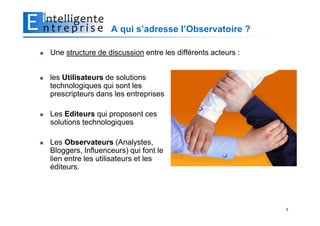 A qui s’adresse l’Observatoire ?

Une structure de discussion entre les différents acteurs :


les Utilisateurs de solutions
technologiques qui sont les
prescripteurs dans les entreprises

Les Editeurs qui proposent ces
solutions technologiques

Les Observateurs (Analystes,
Bloggers, Influenceurs) qui font le
lien entre les utilisateurs et les
éditeurs.




                                                             5
 
