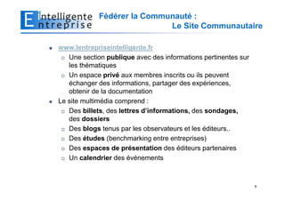 Fédérer la Communauté :
                            Le Site Communautaire

www.lentrepriseintelligente.fr
   Une section publique avec des informations pertinentes sur
   les thématiques
   Un espace privé aux membres inscrits ou ils peuvent
   échanger des informations, partager des expériences,
   obtenir de la documentation
Le site multimédia comprend :
   Des billets, des lettres d’informations, des sondages,
   des dossiers
   Des blogs tenus par les observateurs et les éditeurs..
   Des études (benchmarking entre entreprises)
   Des espaces de présentation des éditeurs partenaires
   Un calendrier des événements



                                                                6
 