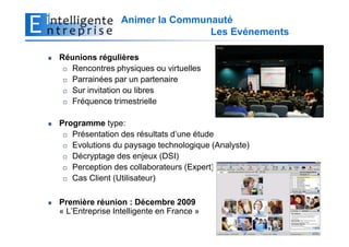 Animer la Communauté
                                 Les Evénements

Réunions régulières
  Rencontres physiques ou virtuelles
  Parrainées par un partenaire
  Sur invitation ou libres
  Fréquence trimestrielle

Programme type:
   Présentation des résultats d’une étude
   Evolutions du paysage technologique (Analyste)
   Décryptage des enjeux (DSI)
   Perception des collaborateurs (Expert)
   Cas Client (Utilisateur)

Première réunion : Décembre 2009
« L’Entreprise Intelligente en France »

                                                    7
 