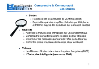 Comprendre la Communauté
                           Les Etudes

      Etudes
         Réalisées par les analystes de JEMM research
         Supportées par des enquêtes réalisées par téléphone
         et Internet auprès des décideurs sur le marché français

Objectifs
   Analyser la maturité des entreprises sur une problématique
   Comprendre leurs attentes dans le cadre de leur stratégie
   Déterminer les messages porteurs de l’offre de l’éditeur ce
   Définir les cibles prioritaires (industries et/ou fonctions)

Thèmes
   Les Réseaux Sociaux dans les entreprises françaises (2008)
   L’Entreprise Intelligente (en cours - 2009)



                                                                  8
 