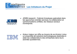Les Initiateurs du Projet




JEMM research : Cabinet d’analyses spécialisé dans
les approches orientés services, la collaboration et
communications unifiées, les réseaux sociaux
d’entreprise.




Acteur majeur qui offre au travers de sa division Lotus
un ensemble de solutions technologiques destinées à
aider les collaborateurs des entreprises dans leurs
activités quotidiennes.




                                                          9
 