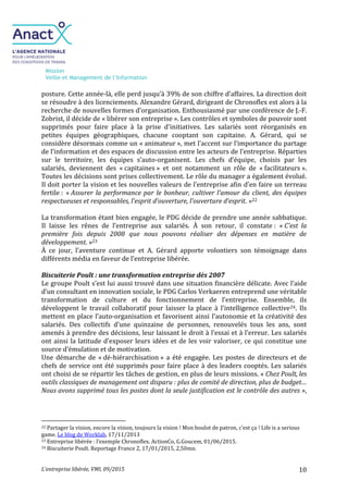 Mission
Veille et Management de l’Information
L’entreprise libérée, VMI, 09/2015 10
posture. Cette année-là, elle perd jusqu’à 39% de son chiffre d’affaires. La direction doit
se résoudre à des licenciements. Alexandre Gérard, dirigeant de Chronoflex est alors à la
recherche de nouvelles formes d’organisation. Enthousiasmé par une conférence de J.-F.
Zobrist, il décide de « libérer son entreprise ». Les contrôles et symboles de pouvoir sont
supprimés pour faire place à la prise d'initiatives. Les salariés sont réorganisés en
petites équipes géographiques, chacune cooptant son capitaine. A. Gérard, qui se
considère désormais comme un « animateur », met l’accent sur l’importance du partage
de l’information et des espaces de discussion entre les acteurs de l’entreprise. Réparties
sur le territoire, les équipes s’auto-organisent. Les chefs d’équipe, choisis par les
salariés, deviennent des « capitaines » et ont notamment un rôle de « facilitateurs ».
Toutes les décisions sont prises collectivement. Le rôle du manager a également évolué.
Il doit porter la vision et les nouvelles valeurs de l’entreprise afin d’en faire un terreau
fertile : « Assurer la performance par le bonheur, cultiver l’amour du client, des équipes
respectueuses et responsables, l’esprit d’ouverture, l’ouverture d’esprit. »22
La transformation étant bien engagée, le PDG décide de prendre une année sabbatique.
Il laisse les rênes de l’entreprise aux salariés. À son retour, il constate : « C'est la
première fois depuis 2008 que nous pouvons réaliser des dépenses en matière de
développement. »23
À ce jour, l’aventure continue et A. Gérard apporte volontiers son témoignage dans
différents média en faveur de l’entreprise libérée.
Biscuiterie Poult : une transformation entreprise dès 2007
Le groupe Poult s’est lui aussi trouvé dans une situation financière délicate. Avec l’aide
d’un consultant en innovation sociale, le PDG Carlos Verkaeren entreprend une véritable
transformation de culture et du fonctionnement de l’entreprise. Ensemble, ils
développent le travail collaboratif pour laisser la place à l’intelligence collective24. Ils
mettent en place l’auto-organisation et favorisent ainsi l’autonomie et la créativité des
salariés. Des collectifs d’une quinzaine de personnes, renouvelés tous les ans, sont
amenés à prendre des décisions, leur laissant le droit à l’essai et à l’erreur. Les salariés
ont ainsi la latitude d’exposer leurs idées et de les voir valoriser, ce qui constitue une
source d’émulation et de motivation.
Une démarche de « dé-hiérarchisation » a été engagée. Les postes de directeurs et de
chefs de service ont été supprimés pour faire place à des leaders cooptés. Les salariés
ont choisi de se répartir les tâches de gestion, en plus de leurs missions. « Chez Poult, les
outils classiques de management ont disparu : plus de comité de direction, plus de budget…
Nous avons supprimé tous les postes dont la seule justification est le contrôle des autres »,
22 Partager la vision, encore la vision, toujours la vision ! Mon boulot de patron, c’est ça ! Life is a serious
game. Le blog de Worklab, 17/11/2013
23 Entreprise libérée : l’exemple Chronoflex. ActionCo, G.Goucem, 01/06/2015.
24 Biscuiterie Poult. Reportage France 2, 17/01/2015, 2,50mn.
 