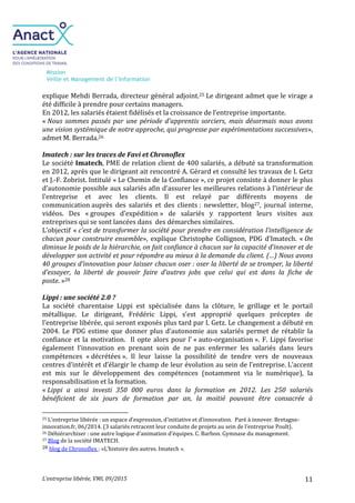Mission
Veille et Management de l’Information
L’entreprise libérée, VMI, 09/2015 11
explique Mehdi Berrada, directeur général adjoint.25 Le dirigeant admet que le virage a
été difficile à prendre pour certains managers.
En 2012, les salariés étaient fidélisés et la croissance de l’entreprise importante.
« Nous sommes passés par une période d'apprentis sorciers, mais désormais nous avons
une vision systémique de notre approche, qui progresse par expérimentations successives»,
admet M. Berrada.26
Imatech : sur les traces de Favi et Chronoflex
Le société Imatech, PME de relation client de 400 salariés, a débuté sa transformation
en 2012, après que le dirigeant ait rencontré A. Gérard et consulté les travaux de I. Getz
et J.-F. Zobrist. Intitulé « Le Chemin de la Confiance », ce projet consiste à donner le plus
d’autonomie possible aux salariés afin d’assurer les meilleures relations à l’intérieur de
l’entreprise et avec les clients. Il est relayé par différents moyens de
communication auprès des salariés et des clients : newsletter, blog27, journal interne,
vidéos. Des « groupes d’expédition » de salariés y rapportent leurs visites aux
entreprises qui se sont lancées dans des démarches similaires.
L’objectif « c’est de transformer la société pour prendre en considération l’intelligence de
chacun pour construire ensemble», explique Christophe Collignon, PDG d’Imatech. « On
diminue le poids de la hiérarchie, on fait confiance à chacun sur la capacité d’innover et de
développer son activité et pour répondre au mieux à la demande du client. (…) Nous avons
40 groupes d’innovation pour laisser chacun oser : oser la liberté de se tromper, la liberté
d’essayer, la liberté de pouvoir faire d’autres jobs que celui qui est dans la fiche de
poste. »28
Lippi : une société 2.0 ?
La société charentaise Lippi est spécialisée dans la clôture, le grillage et le portail
métallique. Le dirigeant, Frédéric Lippi, s’est approprié quelques préceptes de
l’entreprise libérée, qui seront exposés plus tard par I. Getz. Le changement a débuté en
2004. Le PDG estime que donner plus d’autonomie aux salariés permet de rétablir la
confiance et la motivation. Il opte alors pour l’ « auto-organisation ». F. Lippi favorise
également l’innovation en prenant soin de ne pas enfermer les salariés dans leurs
compétences « décrétées ». Il leur laisse la possibilité de tendre vers de nouveaux
centres d’intérêt et d’élargir le champ de leur évolution au sein de l’entreprise. L’accent
est mis sur le développement des compétences (notamment via le numérique), la
responsabilisation et la formation.
« Lippi a ainsi investi 350 000 euros dans la formation en 2012. Les 250 salariés
bénéficient de six jours de formation par an, la moitié pouvant être consacrée à
25 L’entreprise libérée : un espace d’expression, d’initiative et d’innovation. Paré à innover. Bretagne-
innovation.fr, 06/2014. (3 salariés retracent leur conduite de projets au sein de l’entreprise Poult).
26 Déhiérarchiser : une autre logique d’animation d’équipes. C. Barbon. Gymnase du management.
27 Blog de la société IMATECH.
28 blog de Chronoflex : «L’histoire des autres. Imatech ».
 