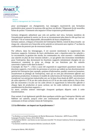 Mission
Veille et Management de l’Information
L’entreprise libérée, VMI, 09/2015 13
pour accompagner ces changements. Les managers reçoivent-ils une formation
particulière pour assurer le nouveau rôle qui leur est dévolu ? Disposent-ils de nouvelles
fiches de postes ? Comment cela impacte-t-il leur trajectoire professionnelle ?
Certains dirigeants admettent que cela est parfois mal vécu. Certains membres de
l’encadrement quittent le navire car ils ne se reconnaissent plus dans le rôle qui leur est
attribué.33 Ils se voient dépossédés, déconsidérés de leurs compétences.
Certains auteurs, critiques à l’encontre de l’entreprise libérée, voient là deux écueils : un
risque de « descente vers l’anarchie où les salariés se retrouvent sans repères »34 ou bien la
confiscation du pouvoir par de nouveaux leaders.
Par ailleurs, dans les témoignages, il est souvent mentionné, la suppression des
fonctions supports. Certaines de leurs attributions sont « réparties entre les salariés ».
Le recrutement, la gestion des stocks, les commandes etc. sont souvent « redistribués
aux salariés en plus de leur mission initiale », ce qui génère des économies immédiates
pour l’entreprise. Que deviennent les fonctions supports initialement chargées de ces
missions et comment la prise en charge de ces fonctions par les salariés
concernés s’opère-t-elle dans la durée ?
L’exemple de Favi 35 : « Favi a aussi été organisée en supprimant quasiment toutes les
fonctions supports, c’est-à-dire les personnes et services qui aident au bon fonctionnement
général de l’entreprise (par exemple, systèmes d’information, qualité, ressources humaines,
encadrement et pilotage de l’entreprise), mais qui ne sont pas directement affectés aux
opérations productives. Ce faisant, le modèle de coût/revenu de l’entreprise, s’est fortement
transformé. Les entreprises industrielles ont, sur la base d’une étude de 2007, une structure
de coûts répartie à 75 % sur des coûts directs et à 25 % sur des coûts indirects. Favi a donc
fait des économies à la fois sur les coûts directs en supprimant la hiérarchie affectée à
chaque ligne de production et aussi, surtout, sur les coûts indirects en réduisant très
sensiblement les fonctions supports. »
Là aussi, certains acteurs interrogés évoquent quelques départs suite à cette
transformation.
Pour autant, il est également spécifié dans quelques articles que l’entreprise libérée sait
fidéliser ses salariés, jusqu’à créer une communauté solidaire autour de valeurs
communes et d’une certaine vision de l’entreprise.
5.3 La libération : un impact sur la performance ?
33 Le Bonheur au travail. Documentaire de Martin Meissonnier. Production : ARTE France, RTBF,
Campagne Première. France, 2014, DVD, 90mn.
34 L’entreprise libérée : une bonne ou une mauvaise nouvelle ? N. Arnaud. Audencia, École de management,
12/02/2015.
35 Le business model des entreprises libérées. Lesechos.fr, 02/04.
 