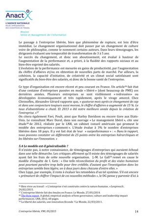 Mission
Veille et Management de l’Information
L’entreprise libérée, VMI, 09/2015 14
Le passage à l’entreprise libérée, bien que phénomène de rupture, est loin d’être
immédiat. Le changement organisationnel doit passer par un changement de culture
voire de philosophie, comme le nomment certains auteurs. Dans leurs témoignages, les
dirigeants évaluent une temporalité de transformation de 3 à 5 ans.
Le succès du changement, et donc son aboutissement, est évalué à hauteur de
l’augmentation de la performance et, a priori, à la fluidité des rapports sociaux et au
bien-être exprimé des salariés.
L’évolution de la performance est mesurée en gains de productivité, par l’augmentation
du chiffre d’affaires et/ou en obtention de nouvelles parts de marché. Par ailleurs, la
cohésion, la capacité d’initiative, de créativité et un climat social satisfaisant sont
significatifs du bien-être des salariés, et donc de la bonne santé de l’entreprise.
Ce type d’organisation est encore récent et peu courant en France. Un article36 fait état
d’une centaine d’entreprises passées en mode « libéré » (dont beaucoup de PME) ces
dernières années. Plusieurs entreprises se sont visiblement « redressées» ou
développées économiquement et très rapidement, après le virage amorcé. Chez
Chronoflex, Alexandre Gérard rapporte que, « quatorze mois après ce changement de cap
et dans une conjoncture toujours aussi morose, le chiffre d'affaires a augmenté de 15 %. Le
taux d'absentéisme a chuté. Et 2013 a été notre meilleure année depuis la création de
l'entreprise. »37
On citera également Favi, Poult, ainsi que Harley Davidson ou encore Gore aux Etats-
Unis. Le consultant Marc Dorel, dans son ouvrage « Le management libéré », cite une
étude38 de 2012, réalisée par le LNR, un cabinet conseil américain qui promeut le
modèle des entreprises « comment ». L’étude évalue à 3% le nombre d’entreprises
libérées dans 18 pays. Il y est fait état de leur « surperformance » : « Dans le rapport,
nous pouvons constater un différentiel de 25 points entre les entreprises hiérarchiques et
les libérées sur l’innovation. »
5.4 Le modèle est-il généralisable ?
Il n’existe pas, à notre connaissance, de témoignages d’entreprises qui auraient échoué
dans une telle démarche. Les critiques affirment qu’il existe des témoignages de salariés
ayant fait les frais de cette nouvelle organisation. J.-M. Le Gall39 remet en cause le
modèle d’enquête de I. Getz : « Une telle réconciliation du profit et des visées humaines
peut pourtant paraître trop belle pour être crédible, d’autant que l’investigation dans les
entreprises semble bien légère, un à deux jours dans chacune d’entre elles. »
Chez Lippi, par exemple, il reste à évaluer les retombées d'un tel système. S'il est encore
« prématuré de chiffrer l'impact de ces nouvelles méthodes », le DG pense y parvenir d'ici à
36 Bien vivre au travail : « L’entreprise s’est construite contre la nature humaine. ».Lexpress.fr,
24/02/2015.
37 L’entreprise libérée fait des émules en France. Le Monde, 27/05/2014.
38 The How report. A global, empirical analysis of how governance, culture and leadership impact
performances. LNR, 2012, 60 pages.
39 La liberté des salariés, une innovation féconde ? Le Monde, 22/03/2011.
 