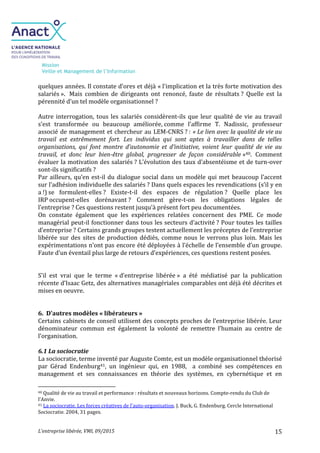 Mission
Veille et Management de l’Information
L’entreprise libérée, VMI, 09/2015 15
quelques années. Il constate d’ores et déjà « l'implication et la très forte motivation des
salariés ». Mais combien de dirigeants ont renoncé, faute de résultats ? Quelle est la
pérennité d’un tel modèle organisationnel ?
Autre interrogation, tous les salariés considèrent-ils que leur qualité de vie au travail
s’est transformée ou beaucoup améliorée, comme l’affirme T. Nadissic, professeur
associé de management et chercheur au LEM-CNRS ? : « Le lien avec la qualité de vie au
travail est extrêmement fort. Les individus qui sont aptes à travailler dans de telles
organisations, qui font montre d’autonomie et d’initiative, voient leur qualité de vie au
travail, et donc leur bien-être global, progresser de façon considérable »40. Comment
évaluer la motivation des salariés ? L’évolution des taux d’absentéisme et de turn-over
sont-ils significatifs ?
Par ailleurs, qu’en est-il du dialogue social dans un modèle qui met beaucoup l’accent
sur l’adhésion individuelle des salariés ? Dans quels espaces les revendications (s’il y en
a !) se formulent-elles ? Existe-t-il des espaces de régulation ? Quelle place les
IRP occupent-elles dorénavant ? Comment gère-t-on les obligations légales de
l’entreprise ? Ces questions restent jusqu’à présent fort peu documentées.
On constate également que les expériences relatées concernent des PME. Ce mode
managérial peut-il fonctionner dans tous les secteurs d’activité ? Pour toutes les tailles
d’entreprise ? Certains grands groupes testent actuellement les préceptes de l’entreprise
libérée sur des sites de production dédiés, comme nous le verrons plus loin. Mais les
expérimentations n’ont pas encore été déployées à l’échelle de l’ensemble d’un groupe.
Faute d’un éventail plus large de retours d’expériences, ces questions restent posées.
S’il est vrai que le terme « d’entreprise libérée » a été médiatisé par la publication
récente d’Isaac Getz, des alternatives managériales comparables ont déjà été décrites et
mises en oeuvre.
6. D'autres modèles « libérateurs »
Certains cabinets de conseil utilisent des concepts proches de l’entreprise libérée. Leur
dénominateur commun est également la volonté de remettre l’humain au centre de
l’organisation.
6.1 La sociocratie
La sociocratie, terme inventé par Auguste Comte, est un modèle organisationnel théorisé
par Gérad Endenburg41, un ingénieur qui, en 1988, a combiné ses compétences en
management et ses connaissances en théorie des systèmes, en cybernétique et en
40 Qualité de vie au travail et performance : résultats et nouveaux horizons. Compte-rendu du Club de
l’Anvie.
41 La sociocratie. Les forces créatives de l’auto-organisation. J. Buck, G. Endenburg. Cercle International
Sociocratie. 2004, 31 pages.
 
