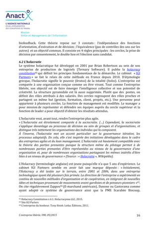 Mission
Veille et Management de l’Information
L’entreprise libérée, VMI, 09/2015 16
biofeedback. Cette théorie repose sur 3 constats : l’indépendance des fonctions
d’orientation, d’exécution et de décision ; l’équivalence (pas de contrôles des uns sur les
autres) et un objectif commun. Il consiste en 4 règles principales : les cercles, la prise de
décision par consentement, le double lien et l’élection sans candidat.
6.2 L’holacratie
Le système holacratique fut développé en 2001 par Brian Robertson au sein de son
entreprise de production de logiciels (Ternary Software). Il publie la holacracy
constitution42 qui définit les principes fondamentaux de la démarche. Le cabinet « IGI
Partners » se fait le relais de cette méthode en France depuis 2010. D’étymologie
grecque, l’holacratie signifie le pouvoir (kratos) de la totalité (holos). L’entreprise est
comparée à une organisation conçue comme un être vivant. Tout comme l’entreprise
libérée, son objectif est de faire émerger l’intelligence collective et son potentiel de
créativité. La structure pyramidale est là aussi supprimée. Plutôt que des postes, on
définit des rôles attribués à des salariés. Des cercles regroupent des rôles proches et
partagent un même but (gestion, formation, client, projets, etc.). Une personne peut
appartenir à plusieurs cercles. La fonction de management est modifiée. Le manager a
pour mission de représenter et défendre ses équipes auprès du cercle supérieur et la
fonction de leader a pour objectif d’obtenir les résultats attendus.
L’holacratie veut, avant tout, rendre l’entreprise plus agile.
« L'holacratie est étroitement comparée à la sociocratie. (…) Cependant, la sociocratie
s'applique davantage au processus de décision au sein de groupes et d'organisations, et
distingue très nettement les organisations des individus qui la composent.
À l'inverse, l'holacratie met un accent particulier sur la gouvernance itérative, les
processus adaptatifs. En cela, elle s'est inspirée des initiatives développées dans le cadre
des entreprises agiles et du lean management. L'holacratie est hautement compatible avec
la théorie des parties prenantes puisque la structure même du pilotage permet à de
nombreuses parties prenantes d'être représentées au niveau de la gouvernance d'une
organisation et, pour de nombreuses organisations partageant les mêmes intérêts d'être
liées à un niveau de gouvernance » (Source : « Holacratie », Wikipédia).
L’Holacracy (terminologie anglaise) est jeune puisqu’elle n’a que 5 ans d’expérience. Le
cabinet IGI Partners semble en avoir fait une marque déposée : « Initialement,
l’Holacracy a été testée sur le terrain, entre 2001 et 2006, dans une entreprise
technologique ayant été plusieurs fois primée. La direction de l’entreprise a expérimenté en
continu de nouvelles méthodes d’organisation et de coopération, en intégrant de nouvelles
idées et techniques provenant de mouvements avant-gardistes et de penseurs pionniers »43.
On cite régulièrement Zappos44 (E-marchand américain), Danone ou Castorama comme
ayant adopté ce système de gouvernance ainsi que la PME Scarabée Biocoop,
42 Holacracy Constitution v.4.1. Holacracyone.LLC, 2015.
43 Site IGI Parters
44 L’entreprise du bonheur. Tony Hsieh. Leduc Éditions, 2011.
 