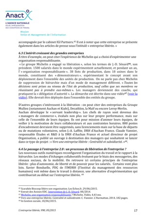 Mission
Veille et Management de l’Information
L’entreprise libérée, VMI, 09/2015 17
accompagnée par le cabinet IGI Partners.45 Il est à noter que cette entreprise se présente
également dans les articles de presse sous l’intitulé « entreprise libérée. »
6.3 L’intérêt croissant des grandes entreprises
À titre d’exemple, on peut citer l’expérience de Michelin qui a choisi d’expérimenter une
organisation responsabilisante.
« Le groupe Michelin a engagé sa libération », selon les termes de J.-D. Sénard46, son
président. 1500 salariés dans le monde expérimentent actuellement, et pendant un an,
l’ « organisation responsabilisante ». 38 îlots de production, dans 18 usines dans le
monde, constituent des « démonstrateurs », expérimentant le concept avant son
déploiement dans l’ensemble des unités de production. On ne parle pas chez Michelin
de suppression de hiérarchie mais d’un mode de management différent. « Toutes les
décisions sont prises au niveau de l’ilot de production, sauf celles que ses membres ne
réussissent pas à prendre eux-mêmes ». Les managers deviennent des coachs, qui
pratiquent la « délégation d’autorité ». La démarche est décrite dans une vidéo47 (voir la
vidéo). Elle devrait être déployée dans l’ensemble des entités du groupe.
D’autres groupes s'intéressent à la libération : on peut citer des entreprises du Groupe
Mulliez (notamment Auchan et Kiabi), Decathlon, la Maïf ou encore Leroy-Merlin.
Auchan développe le « servant leadership ». Les chefs de rayon sont devenus des
« managers de commerce », évalués non plus sur leur propre performance, mais sur
celle de l’ensemble de leurs équipes. Ils ont pour mission d’animer leurs équipes, de
veiller à la motivation de leurs collaborateurs et aux contraintes horaires. 800 postes
d’encadrement devraient être supprimés, sans licenciements mais sur la base de départs
ou de mutations volontaires, selon J.-A. Laffite, DRH d’Auchan France. Claude Vannier,
responsable Études et R&D à la DRH d’Auchan France et actuel directeur de projet
Organisation, a publié un ouvrage à destination des managers qui souhaitent se lancer
dans ce type de projet : « Vers une entreprise libérée : Centralité et subsidiarité. »48.
6.4 Le passage à l’entreprise 2.0 : un processus de libération de l’entreprise ?
Les nouveaux outils numériques reconfigurent l’organisation du travail et le rapport à la
hiérarchie. Les modes d’échanges collaboratifs évoluent par le biais des messageries, des
réseaux sociaux, de la mobilité. On retrouve ici certains principes de l’entreprise
libérée : plus d’autonomie, de liberté et de pouvoir pour les salariés. Certains vont plus
loin. Xavier Bonduelle, PDG de l’IMDRH (l’Institut du management des ressources
humaines) voit même dans le travail à distance, une alternative d’expérimentation qui
contribuerait au débat sur l’entreprise libérée. 49
45 Scarabée Biocoop libère son organisation. Les Echos.fr, 29/06/2015.
46 Extrait des Assises EDC. Intervention de J.-D. Sénard. 08/2014.
47 Michelin, une organisation responsabilisante ? Michelin. Vidéo, 4,43 mn.
48 Vers une entreprise libérée. Centralité et subsidiraité. C. Vannier. L’Harmattan, 2014, 182 pages.
49 In Gestion sociale, 18/06/2015.
 