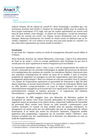 Mission
Veille et Management de l’Information
L’entreprise libérée, VMI, 09/2015 18
Ludovic Cinquin, DG du cabinet de conseil IT « Octo Technology » considère que « les
entreprises auraient tout intérêt à s’inspirer de l’entreprise libérée pour la conduite de
leurs projets numériques. »50 Il s’agit, non pas de rendre opérationnel un nouvel outil
mais de faire évoluer, voire changer, la culture de l’entreprise. « Le fait de commencer
par l’outil est souvent une erreur. Les réseaux sociaux d’entreprise sont un exemple
classique. Beaucoup d’entreprises ont installé un réseau social, en déduisant que ça les
rendait « digitales ». Or, si la culture ne suit pas, vous avez juste ajouté un « machin » en
plus, dans votre organisation, qui restera inutile et inutilisé. »
Conclusion
Ce qui tente de s ‘imposer comme un mode de management alternatif suscite débat et
critiques.
Denis Bismuth, directeur du cabinet Métavision, s’interroge : s’agit-il d’un phénomène
de fond ou de mode ? « C’est un concept mobilisateur dont l’avantage est que tout le
monde peut s’en saisir rapidement et mettre l’imaginaire qu’il veut dedans. »
Ce mouvement répondrait, selon I. Getz, à une « crise de réorganisation des modes de
travail », bousculés par les nouvelles technologies, la rigidité des processus de décision
et la multiplication des systèmes de contrôle. Les entreprises libérées s’inscrivent dans
une aspiration contemporaine de remise en cause de ce modèle. I. Getz et d’autres
proposent de supprimer les managers au sein des organisations, pour faire place à un
management démocratique51. Mais ces critiques ne sont pas nouvelles. Pour H. Landier,
« la critique de l’organisation taylorienne et pyramidale de l’entreprise a déjà été faite
depuis longtemps, et souvent mieux formulée. »52 Le concept de l’entreprise libérée peut
en effet paraître « jusqu’au-boutiste » et court le risque d’ignorer les enjeux de
réinvestissement managérial sur le travail réel. Si le regard porté sur le management est
particulièrement critiqué, la solution prescrite — la suppression des échelons
intermédiaires — apparaît simpliste à bien des égards.
Les dirigeants de PME engagées dans une démarche de libération parlent de
changement de culture voire d’une nouvelle philosophie de l’entreprise. Celle-ci est
organisée autour de principes et de valeurs fortes, remportant l’adhésion de l’ensemble
du personnel. Mais, comme nous l’avons vu, cette nouvelle « communauté » peut
s’avérer excluante. Le constat est plus modéré pour les grandes entreprises. Le
changement est moins porté par une philosophie que par un changement de culture
d’entreprise. Il ne balaie pas toutes les structures existantes. L’approche semble
également plus pragmatique, s’appuyant sur de nouvelles entités « libérées » mais
toujours encadrées par des représentants de la direction. Les démarches en sont au
stade de l’expérimentation.
50 L’entreprise qui se veut digitale gagnerait à s’inspirer de l’entreprise libérée. L. Cinquin. 20/07/2015.
51 Et si vous rendiez votre entreprise intelligente ? M. Auger. AFNOR, 2015.
52 « Entreprise libérée » : la fausse idée neuve. Blog : regard-hubertlandier.fr, 2015.
 
