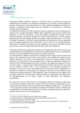 Mission
Veille et Management de l’Information
L’entreprise libérée, VMI, 09/2015 19
L’entreprise libérée modifie le rapport au collectif et pose la question de la place de
l’individu dans l’entreprise. Ces entreprises proposent un « nouveau » mode relationnel,
créateur d’innovation et de performance en ce qu’il mobilise l’intelligence collective et
favorise la régulation. Elles tentent ainsi de répondre à la question du « comment
travailler mieux ensemble ».
Le collectif de travail est, en effet, le premier facteur de qualité de vie au travail pour les
salariés (cf le sondage CSA-Anact, 200953). Mais l’importance des espaces d’expression
collective au sein de l’entreprise a déjà été pointée et différents concepts ont été
théorisés (équipes autonomes, groupes de travail collaboratif dans le Lean, groupes
d’expression, cercles de qualité, groupes de progrès, espaces de discussion…). Là aussi,
H. Landier54 reproche à I. Getz de ne pas mentionner ces expériences tout en admettant
que la stratégie gestionnaire des entreprises a pris le pas sur ces expérimentations
antérieures. Il constate, par ailleurs, que les conditions sont encore loin d’être réunies
pour assurer un travail collaboratif de qualité dans toutes les entreprises.
L’entreprise libérée pose également la question de l’engagement du salarié et de sens au
travail. Absents, ils sont générateurs de stress et de contre-performance. Les statistiques
évaluant le taux de satisfaction des salariés au travail le montrent.
Les entrepreneurs « libérés » parient sur la capacité de leurs salariés à être créateurs de
valeur. Leur conviction est que cela ne peut s’opérer qu’à condition de disposer de la
latitude nécessaire. Là encore, cette perspective n’est pas nouvelle puisque qu’elle
rejoint les très nombreux travaux conduits dans le cadre des approches cliniques de
l’activité. Pour les psychologues du travail, l’existence de marges de manœuvre et d’un
« pouvoir d’agir » 55 comme facteurs déterminants du maintien d’un bien-être au travail
est une évidence attestée. Mais ce qui correspond à une aspiration profonde de
l’individu est aussi une source de performance et d’innovation pour l’organisation. À
l’inverse, le contrôle et la mainmise de la conduite à tenir par un tiers mènent à des
frustrations contre-productives. « Être empêché » dans son travail, par des règles et des
consignes extérieures qui entravent la liberté d’action, est générateur de souffrance et
de non-performance sur la durée, comme l’a déjà documenté une littérature
considérable.
De ce point de vue, les « découvertes » de l’entreprise libérée et l’audience acquise par
ce mouvement révèlent moins une soudaine prise de conscience managériale sur les
sources de la performance et de l’innovation que la diffusion progressive — et sélective
— des acquis des sciences du travail dans le monde de l’entreprise. Cette « invitation à la
transformation»56 constitue dans tous les cas de figure une opportunité pour remettre la
question du travail au cœur de l’organisation.
53 Le stress au travail. Sondage Anact/CSA, 2009. Anact, 46 pages.
54 « Entreprise libérée » : la fausse idée neuve. Blog : regard-hubertlandier.fr, 2015.
55 Travail et pouvoir d’agir. Y.Clot, PUF, 2008.
56 « L’entreprise libérée est moins un modèle à mettre en œuvre qu’une invitation à la transformation3
Interview de Valérie Petit, AEF, 08/06/2015.
 
