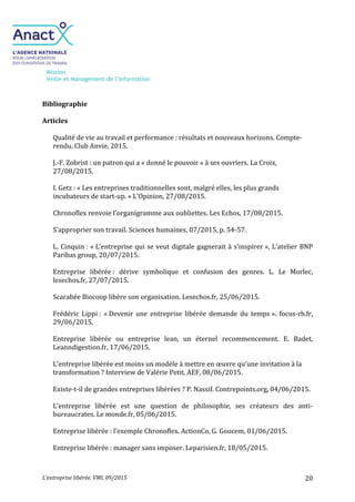 Mission
Veille et Management de l’Information
L’entreprise libérée, VMI, 09/2015 20
Bibliographie
Articles
Qualité de vie au travail et performance : résultats et nouveaux horizons. Compte-
rendu. Club Anvie, 2015.
J.-F. Zobrist : un patron qui a « donné le pouvoir » à ses ouvriers. La Croix,
27/08/2015.
I. Getz : « Les entreprises traditionnelles sont, malgré elles, les plus grands
incubateurs de start-up. » L’Opinion, 27/08/2015.
Chronoflex renvoie l’organigramme aux oubliettes. Les Echos, 17/08/2015.
S’approprier son travail. Sciences humaines, 07/2015, p. 54-57.
L. Cinquin : « L’entreprise qui se veut digitale gagnerait à s’inspirer », L’atelier BNP
Paribas group, 20/07/2015.
Entreprise libérée : dérive symbolique et confusion des genres. L. Le Morlec,
lesechos.fr, 27/07/2015.
Scarabée Biocoop libère son organisation. Lesechos.fr, 25/06/2015.
Frédéric Lippi : « Devenir une entreprise libérée demande du temps ». focus-rh.fr,
29/06/2015.
Entreprise libérée ou entreprise lean, un éternel recommencement. E. Badet,
Leanndigestion.fr, 17/06/2015.
L’entreprise libérée est moins un modèle à mettre en œuvre qu’une invitation à la
transformation ? Interview de Valérie Petit. AEF, 08/06/2015.
Existe-t-il de grandes entreprises libérées ? P. Nassif. Contrepoints.org, 04/06/2015.
L’entreprise libérée est une question de philosophie, ses créateurs des anti-
bureaucrates. Le monde.fr, 05/06/2015.
Entreprise libérée : l’exemple Chronoflex. ActionCo, G. Goucem, 01/06/2015.
Entreprise libérée : manager sans imposer. Leparisien.fr, 18/05/2015.
 