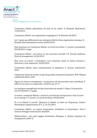 Mission
Veille et Management de l’Information
L’entreprise libérée, VMI, 09/2015 21
L’entreprise libérée, phénomène de fond ou de mode ? D. Bismuth. hbrfrance.fr,
15/05/2015.
L’entreprise libérée, une organisation congrégative ? D. Bismuth, 05/2015.
Les 7 points qui différencient une entreprise libérée d’une organisation classique. D.
Bismuth, Harvard business review, 28/05/2015.
Huit questions sur l’entreprise libérée. Le Cercle Les Echos. Y. Cavarec (consultant).
09/04/2015, 1 page.
L’entreprise libérée : une bonne ou une mauvaise nouvelle ? N. Arnaud. Audencia,
École de management, 12/02/2015.
Bien vivre au travail: « L'entreprise s'est construite contre la nature humaine ».
Interview I. Getz, lexpress.fr, 24/02/2015.
L’entreprise libérée, entre communication et imposture. F. Gueuze, parlonsrh.fr,
2015.
L’holacratie intéresse de plus en plus de grandes entreprises françaises. B.M. Chiquet,
collaboratif-info.fr, 2015.
Figures du client et management : un processus de structuration sous contrôle(s). P.
Gilbert et al. Gérer et comprendre, 12/2014, pp. 67-77.
Les pratiques managériales les plus innovantes du monde. F. Boyer, Le Journal du
net, 07/10/2014, 11 pages.
Le terme « entreprise libérée » suscite la curiosité des entrepreneurs. Faut-il croire
en ce concept ? Y. Cavarec. Le Cercle les Echos, 09/04/2014.
Et si on libérait le travail ? (Dossier) G. Noblet. La lettre de l’Expansion, Cahiers
thématiques Capital humain, N°1, 2, 3,4. 07/2014
L’entreprise libérée : un espace d’expression, d’initiative et d’innovation. Paré à
innover. Bretagne-innovation.fr, 06/2014.
Déhiérarchiser : une autre logique d’animation d’équipes. C. Barbon. Gymnase du
management. (2014 ?)
 