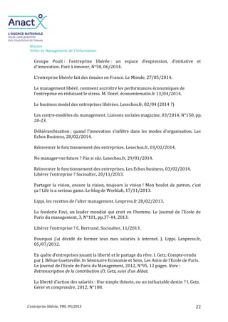 Mission
Veille et Management de l’Information
L’entreprise libérée, VMI, 09/2015 22
Groupe Poult : l’entreprise libérée : un espace d’expression, d’initiative et
d’innovation. Paré à innover, N°58, 06/2014.
L’entreprise libérée fait des émules en France. Le Monde, 27/05/2014.
Le management libéré, comment accroître les performances économiques de
l'entreprise en réduisant le stress. M. Dorel. économiematin.fr 13/04/2014.
Le business model des entreprises libérées. Lesechos.fr, 02/04 (2014 ?)
Les contre-modèles du management. Liaisons sociales magazine, 03/2014, N°150, pp.
20-23.
Déhiérarchisation : quand l’innovation s’infiltre dans les modes d’organisation. Les
Echos Business, 28/02/2014.
Réinventer le fonctionnement des entreprises. Lesechos.fr, 03/02/2014.
No manager=no future ? Pas si sûr. Lesechos.fr, 29/01/2014.
Réinventer le fonctionnement des entreprises. Les Echos business, 03/02/2014.
Libérer l’entreprise ? Socioalter, 20/11/2013.
Partager la vision, encore la vision, toujours la vision ! Mon boulot de patron, c’est
ça ! Life is a serious game. Le blog de Worklab, 17/11/2013.
Lippi, les recettes de l’alter management. Lexpress.fr 28/02/2013.
La fonderie Favi, un leader mondial qui croit en l’homme. Le Journal de l’Ecole de
Paris du management, 3, N°101, pp.37-44, 2013.
Libérer l’entreprise ? C. Bertrand. Socioalter, 11/2013.
Pourquoi j’ai décidé de former tous mes salariés à internet. J. Lippi. Lexpress.fr,
05/07/2012.
En quête d’entreprises jouant la liberté et le partage du rêve. I. Getz. Compte-rendu
par J. Béhue Guetteville. In Séminaire Economie et Sens, Les Amis de l’Ecole de Paris.
Le Journal de l’Ecole de Paris du Management, 2012, N°95, 12 pages. Note :
Retranscription de la contribution d’I. Getz, suivi d’un débat.
La liberté d’action des salariés : Une simple théorie, ou un inéluctable destin ? I. Getz.
Gérer et comprendre, 2012, N°108.
 