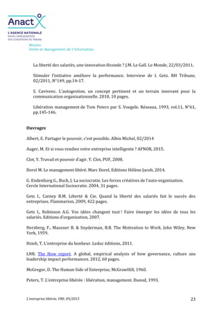 Mission
Veille et Management de l’Information
L’entreprise libérée, VMI, 09/2015 23
La liberté des salariés, une innovation féconde ? J.M. Le Gall. Le Monde, 22/03/2011.
Stimuler l’initiative améliore la performance. Interview de I. Getz. RH Tribune,
02/2011, N°149, pp.14-17.
S. Cavivenc. L’autogestion, un concept pertinent et un terrain innovant pour la
communication organisationnelle. 2010, 10 pages.
Libération management de Tom Peters par S. Voegele. Réseaux, 1993, vol.11, N°61,
pp.145-146.
Ouvrages
Albert, E. Partager le pouvoir, c’est possible. Albin Michel, 02/2014
Auger, M. Et si vous rendiez votre entreprise intelligente ? AFNOR, 2015.
Clot, Y. Travail et pouvoir d’agir. Y. Clot, PUF, 2008.
Dorel M. Le management libéré. Marc Dorel, Editions Hélène Jacob, 2014.
G. Endenburg G., Buck, J. La sociocratie. Les forces créatives de l’auto-organisation.
Cercle International Sociocratie. 2004, 31 pages.
Getz I., Carney B.M. Liberté & Cie. Quand la liberté des salariés fait le succès des
entreprises. Flammarion, 2009, 422 pages.
Getz I., Robinson A.G. Vos idées changent tout ! Faire émerger les idées de tous les
salariés. Editions d’organisation, 2007.
Herzberg, F., Mausner B. & Snyderman, B.B. The Motivation to Work. John Wiley. New
York, 1959.
Hsieh, T. L’entreprise du bonheur. Leduc éditions, 2011.
LNR. The How report. A global, empirical analysis of how governance, culture ans
leadership impact performances. 2012, 60 pages.
McGregor, D. The Human Side of Enterprise, McGrawHill, 1960.
Peters, T. L’entreprise libérée : libération, management. Dunod, 1993.
 