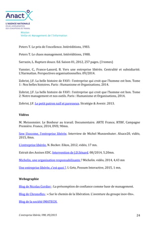 Mission
Veille et Management de l’Information
L’entreprise libérée, VMI, 09/2015 24
Peters T. Le prix de l’excellence. Intéréditions, 1983.
Peters T. Le chaos management. Intéréditions, 1988.
Sarrazin, L. Rupture douce. Ed. Saison 01, 2012, 257 pages. (3 tomes)
Vannier, C., France-Lanord, B. Vers une entreprise libérée. Centralité et subsidiarité.
L’Harmattan. Perspectives organisationnelles. 09/2014.
Zobrist, J.F. La belle histoire de FAVI : l’entreprise qui croit que l’homme est bon. Tome
1 : Nos belles histoires. Paris : Humanisme et Organisations, 2014.
Zobrist, J.F. La belle histoire de FAVI : l’entreprise qui croit que l’homme est bon. Tome
2: Notre management et nos outils. Paris : Humanisme et Organisations, 2014.
Zobrist, J.F. Le petit patron naïf et paresseux. Stratégie & Avenir. 2013.
Vidéos
M. Meissonnier. Le Bonheur au travail. Documentaire. ARTE France, RTBF, Campagne
Première. France, 2014, DVD, 90mn.
Sew Usocome, l’entreprise libérée. Interview de Michel Munzenhuter. Alsace20, vidéo,
2015, 8mn.
L’entreprise libérée. N. Becker. Eikos, 2012, vidéo, 17 mn.
Extrait des Assises EDC. Intervention de J.D.Sénard. 08/2014, 5,20mn.
Michelin, une organisation responsabilisante ? Michelin. vidéo, 2014, 4,43 mn
Une entreprise libérée, c’est quoi ?. I. Getz, Possum Interactive, 2015, 1 mn.
Webographie
Blog de Nicolas Cordier : La présomption de confiance comme base de management.
Blog de Chronoflex : « Sur le chemin de la libération. L’aventure du groupe inov-On».
Blog de la société IMATECH.
 