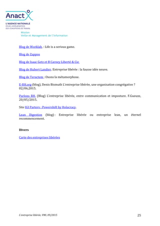 Mission
Veille et Management de l’Information
L’entreprise libérée, VMI, 09/2015 25
Blog de Worklab, : Life is a serious game.
Blog de Zappos
Blog de Isaac Getz et B Carney Liberté & Cie
Blog de Hubert Landier. Entreprise libérée : la fausse idée neuve.
Blog de Teractem : Osons la métamorphose.
E-RH.org (blog), Denis Bismuth L’entreprise libérée, une organisation congrégative ?
02/06,2015.
Parlons RH. (Blog) L’entreprise libérée, entre communication et imposture. F.Gueuze,
20/05/2015.
Site IGI Parters : Powershift by Holacracy.
Lean Digestion (blog) : Entreprise libérée ou entreprise lean, un éternel
recommencement.
Divers
Carte des entreprises libérées
 