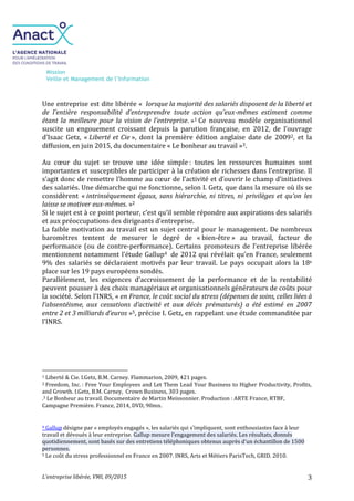 Mission
Veille et Management de l’Information
L’entreprise libérée, VMI, 09/2015 3
Une entreprise est dite libérée « lorsque la majorité des salariés disposent de la liberté et
de l’entière responsabilité d’entreprendre toute action qu’eux-mêmes estiment comme
étant la meilleure pour la vision de l’entreprise. »1 Ce nouveau modèle organisationnel
suscite un engouement croissant depuis la parution française, en 2012, de l’ouvrage
d’Isaac Getz, « Liberté et Cie », dont la première édition anglaise date de 20092, et la
diffusion, en juin 2015, du documentaire « Le bonheur au travail »3.
Au cœur du sujet se trouve une idée simple : toutes les ressources humaines sont
importantes et susceptibles de participer à la création de richesses dans l’entreprise. Il
s’agit donc de remettre l’homme au cœur de l’activité et d’ouvrir le champ d’initiatives
des salariés. Une démarche qui ne fonctionne, selon I. Getz, que dans la mesure où ils se
considèrent « intrinsèquement égaux, sans hiérarchie, ni titres, ni privilèges et qu’on les
laisse se motiver eux-mêmes. »2
Si le sujet est à ce point porteur, c’est qu’il semble répondre aux aspirations des salariés
et aux préoccupations des dirigeants d’entreprise.
La faible motivation au travail est un sujet central pour le management. De nombreux
baromètres tentent de mesurer le degré de « bien-être » au travail, facteur de
performance (ou de contre-performance). Certains promoteurs de l’entreprise libérée
mentionnent notamment l’étude Gallup4 de 2012 qui révélait qu’en France, seulement
9% des salariés se déclaraient motivés par leur travail. Le pays occupait alors la 18e
place sur les 19 pays européens sondés.
Parallèlement, les exigences d’accroissement de la performance et de la rentabilité
peuvent pousser à des choix managériaux et organisationnels générateurs de coûts pour
la société. Selon l’INRS, « en France, le coût social du stress (dépenses de soins, celles liées à
l’absentéisme, aux cessations d’activité et aux décès prématurés) a été estimé en 2007
entre 2 et 3 milliards d’euros »5, précise I. Getz, en rappelant une étude commanditée par
l’INRS.
1 Liberté & Cie. I.Getz, B.M. Carney. Flammarion, 2009, 421 pages.
2 Freedom, Inc. : Free Your Employees and Let Them Lead Your Business to Higher Productivity, Profits,
and Growth. I.Getz, B.M. Carney, Crown Business, 303 pages.
.3 Le Bonheur au travail. Documentaire de Martin Meissonnier. Production : ARTE France, RTBF,
Campagne Première. France, 2014, DVD, 90mn.
4 Gallup désigne par « employés engagés », les salariés qui s’impliquent, sont enthousiastes face à leur
travail et dévoués à leur entreprise. Gallup mesure l’engagement des salariés. Les résultats, donnés
quotidiennement, sont basés sur des entretiens téléphoniques obtenus auprès d’un échantillon de 1500
personnes.
5 Le coût du stress professionnel en France en 2007. INRS, Arts et Métiers ParisTech, GRID. 2010.
 