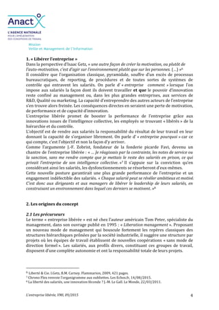Mission
Veille et Management de l’Information
L’entreprise libérée, VMI, 09/2015 4
1. « Libérer l’entreprise »
Dans la perspective d’Isaac Getz, « une autre façon de créer la motivation, ou plutôt de
l’auto-motivation, c’est d’agir sur l’environnement plutôt que sur les personnes. (…) »6
Il considère que l'organisation classique, pyramidale, souffre d’un excès de processus
bureaucratiques, de reporting, de procédures et de toutes sortes de systèmes de
contrôle qui entravent les salariés. On parle d’ « entreprise comment » lorsque l’on
impose aux salariés la façon dont ils doivent travailler et que le pouvoir d’innovation
reste confiné au management ou, dans les plus grandes entreprises, aux services de
R&D, Qualité ou marketing. La capacité d’entreprendre des autres acteurs de l’entreprise
s’en trouve alors freinée. Les conséquences directes en seraient une perte de motivation,
de performance et de capacité d’innovation.
L’entreprise libérée promet de booster la performance de l’entreprise grâce aux
innovations issues de l’intelligence collective, les employés se trouvant « libérés » de la
hiérarchie et du contrôle.
L’objectif est de rendre aux salariés la responsabilité du résultat de leur travail en leur
donnant la capacité de s’organiser librement. On parle d’ « entreprise pourquoi » car ce
qui compte, c’est l'objectif et non la façon d'y arriver.
Comme l’argumente J.-F. Zobrist, fondateur de la fonderie picarde Favi, devenu un
chantre de l’entreprise libérée : « … Je réagissais par la contrainte, les notes de service ou
la sanction, sans me rendre compte que je mettais le reste des salariés en prison, ce qui
privait l’entreprise de son intelligence collective. »7 Il s’appuie sur la conviction qu’en
considérant ainsi les salariés, les dysfonctionnements se résorberont d’eux-mêmes.
Cette nouvelle posture garantirait une plus grande performance de l’entreprise et un
engagement indéfectible des salariés. « Chaque salarié peut se révéler ambitieux et motivé.
C’est donc aux dirigeants et aux managers de libérer le leadership de leurs salariés, en
construisant un environnement dans lequel ces derniers se motivent. »8
2. Les origines du concept
2.1 Les précurseurs
Le terme « entreprise libérée » est né chez l’auteur américain Tom Peter, spécialiste du
management, dans son ouvrage publié en 1995 : « Liberation management ». Proposant
un nouveau mode de management qui bouscule fortement les repères classiques des
structures hiérarchiques prônées par la société industrielle, il suggère une structure par
projets où les équipes de travail établissent de nouvelles coopérations « sans mode de
direction formel ». Les salariés, aux profils divers, constituant ces groupes de travail,
disposent d’une complète autonomie et ont la responsabilité totale de leurs projets.
6 Liberté & Cie. I.Getz, B.M. Carney. Flammarion, 2009, 421 pages.
7 Chrono Flex renvoie l’organigramme aux oubliettes. Les Echos.fr, 14/08/2015.
8 La liberté des salariés, une innovation féconde ? J.-M. Le Gall. Le Monde, 22/03/2011.
 
