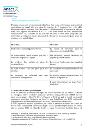 Mission
Veille et Management de l’Information
L’entreprise libérée, VMI, 09/2015 5
D’autres auteurs ont précédemment réfléchi au lien entre performance, autonomie et
motivations au travail. On peut citer les travaux de F. Herszberg9 en 1959, «The
Motivation to Work », et ceux de D. Mac Gregor, « The human side of entreprise », paru en
1960, où il oppose ses théories X et Y 10. Elles sont basées sur deux conceptions
contradictoires de l’autorité et du contrôle. Chacune d’entre elles comporte une
conception spécifique du salarié et conduit à adapter son management pour gérer les
relations avec les individus11 :
Théorie X Théorie Y
Les Hommes n’aiment pas leur travail. Le travail est nécessaire pour le
développement des individus.
Ils ne fournissent l’effort attendu que sous la
contrainte ou pour de l’argent.
Les personnes peuvent atteindre un
objectif qu’ils ont accepté.
Ils préfèrent être dirigés et fuient les
responsabilités.
Ils peuvent s’intéresser à leur travail et
l’aimer.
Ils sont motivés s’ils ont peur pour leur
sécurité.
Ils cherchent les responsabilités et les
acceptent.
Ils manquent de créativité sauf pour
contourner les règlements.
Ils peuvent être motivés par le désir de
réaliser leur potentiel.
Il vaut mieux laisser les gens s’auto-
discipliner.
2.2 Isaac Getz et l’entreprise libérée
C’est en 2009 que le concept est repris en France suscitant un vif intérêt. Le terme
d'« entreprise libérée » est alors popularisé par Isaac Getz, professeur à l'ESCP Europe,
dans son ouvrage : « Liberté & Cie »12. L’auteur y décrit ce qu’il a étudié ou observé
notamment chez Gore (inventeur du Gore-Tex aux États-Unis), chez FAVI en Picardie
(équipementier automobile) ainsi que chez Poult à Montauban (biscuiterie).
Il existe également d’autres expériences, en France, et à travers le monde. En France, on
trouve entre autres la SSII Grenobloise Sogilis fondée par Christophe Baillon. Au Brésil,
dès les années 1980 où Ricardo Semler a repris l'entreprise familiale Semco et
9 Herzberg, F., Mausner, B. & Snyderman, B.B. 1959, The Motivation to Work. John Wiley. New York.
10 Douglas McGregor. The Human Side of Enterprise, McGrawHill, 1960.
11 Le management libéré. Marc Dorel, Éditions Hélène Jacob, 2014.
12 Libération management de Tom Peters par S. Voegele. Réseaux, 1993, vol.11, N°61, p.145-146.
 