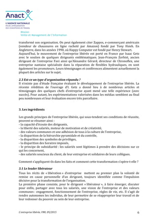 Mission
Veille et Management de l’Information
L’entreprise libérée, VMI, 09/2015 6
transformé son organisation. On peut également citer Zappos, e-commerçant américain
(vendeur de chaussures en ligne racheté par Amazon) fondé par Tony Hsieh. En
Angleterre, dans les années 1990, où Happy Computer est fondé par Henry Stewart.
Aujourd'hui, le mouvement de l'entreprise libérée est porté en France par Isaac Getz
avec le soutien de quelques dirigeants emblématiques. Jean-François Zorbist, ancien
dirigeant de l’entreprise Favi ainsi qu’Alexandre Gérard, directeur de Chronoflex, une
entreprise nantaise spécialisée dans la réparation de flexibles hydrauliques, en sont
également les promoteurs. Leurs témoignages et conférences alimentent actuellement la
plupart des articles sur le sujet.
2.3 Est-ce un type d'organisation répandu ?
Il n’existe pas d’étude française évaluant le développement de l’entreprise libérée. La
récente réédition de l’ouvrage d’I. Getz a donné lieu à de nombreux articles et
témoignages des quelques chefs d’entreprise ayant mené une telle expérience (avec
succès). Pour autant, les expérimentations valorisées dans les médias semblent au final
peu nombreuses et leur évaluation encore très parcellaire.
3. Les ingrédients
Les grands principes de l’entreprise libérée, qui sous-tendent ses conditions de réussite,
peuvent se résumer ainsi :
- la capacité d’écoute des dirigeants,
- la liberté des salariés, moteur de motivation et de créativité,
- des valeurs communes et une adhésion de tous à la culture de l’entreprise,
- la disparition de la hiérarchie pyramidale et du contrôle,
- la disparition des symboles de privilèges,
- la disparition des horaires imposés,
- le principe de subsidiarité : les salariés sont légitimes à prendre des décisions sur ce
qui les concernent,
- des salariés soucieux du client, de leur entreprise et solidaires de leurs collègues.
Comment s’appliquent-ils dans les faits et comment cette transformation s’opère-t-elle ?
3.1 Le leader libérateur
Tous les récits de « libération » d’entreprise mettent au premier plan la volonté de
remise en cause personnelle d’un dirigeant, toujours identifiée comme l’impulsion
décisive pour la transformation de l’organisation.
La première phase consiste, pour le dirigeant « libérateur », à faire émerger, discuter
pour enfin, partager avec tous les salariés, une vision de l’entreprise et des valeurs
communes : engagement, fonctionnement de l’entreprise, règles de vie, etc. Il s’agit de
rendre autonomes les individus, de leur permettre de se réapproprier leur travail et de
leur redonner du pouvoir au sein de leur entreprise.
 