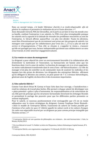 Mission
Veille et Management de l’Information
L’entreprise libérée, VMI, 09/2015 7
Dans un second temps, « le leader libérateur cherche à se rendre dispensable afin de
générer la confiance et permettre la réalisation de soi et l’auto-direction. »13
Ainsi Alexandre Gérard, PDG de Chronoflex, est-il parti un an faire le tour du monde avec
sa famille, confiant l’entreprise à ses salariés. Le PDG n’est plus irremplaçable puisque
les salariés ont la capacité et la latitude de résoudre les problèmes rencontrés au sein de
l’entreprise. A. Gérard affirme aujourd’hui « ne plus rien décider. Toutes les décisions,
aussi bien d’investissement que de recrutement sont prises par des groupes de salariés. Les
managers sont cooptés par les collaborateurs pour trois ans. (…) Il n’y a plus de note de
service ni d’organigramme. »14 Son rôle se résume à « rappeler la vision », s’assurer
qu’elle est partagée par tous, facteur indispensable qui donne aux collaborateurs un sens
à leur travail, et créer ainsi leur engagement naturel.
3.2 La remise en cause du management
Le dirigeant a pour objectif de créer un environnement favorable à la collaboration afin
d’entretenir la motivation et l’innovation. La bureaucratie est bannie ainsi que les
fonctions dont c’est le cœur de métier. La fonction de manager est si ce n’est supprimée,
au moins radicalement transformée dans le sens d’une « dé-hiérarchisation ». Le rôle du
manager n’est plus de contrôler ou de commander mais de soutenir les individus et les
équipes lors des prises de décisions. Les dirigeants des entreprises libérées affirment
qu’en délégant la décision aux acteurs, on peut passer de 7 à 2 niveaux hiérarchiques,
générant ainsi de l’agilité, du bien-être et des économies importantes.
3.3 Des salariés libérés ?
Comme l'ont décrit Brian M. Carney et Isaac Getz dans leur ouvrage, « l’autodirection »
rend les relations de travail plus faciles. Elle permet à chaque salarié de développer son
« plein potentiel » grâce à plus d'autonomie, de responsabilisation et de valorisation de
soi. Elle part du principe que les structures horizontales favorisent les échanges féconds
et permettent le partage des pouvoirs pour que les différentes parties prenantes se
sentent impliquées.
Pour le salarié, ce nouveau positionnement n’est envisageable que s’il est en totale
adéquation avec la vision stratégique du dirigeant. Comme l’explique Denis Bismuth :
« Dans le modèle de l'entreprise libérée, l'autonomie du salarié est rendue possible par
l'existence d'un cadre (ce que J.-F. Zobrist appelle les valeurs socle et les valeurs d’usage).
Un cadre non-négociable incarné par un dirigeant qui pose comme principe intangible que
l’homme est bon. »15
13 L’entreprise libérée est une question de philosophie, ses créateurs… des anti-bureaucrates. I. Getz, Le
Monde, 04/06/2015.
14 Et si on libérait le travail ? G. Noblet. La lettre de l’Expansion, Cahiers thématiques Capital humain, N°4.
07/2014.
15 L’entreprise libérée, une organisation congrégative ? D. Bismuth, 05/2015. E-RH.org
 