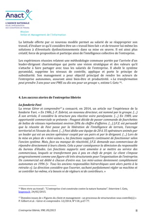 Mission
Veille et Management de l’Information
L’entreprise libérée, VMI, 09/2015 8
La latitude offerte par ce nouveau modèle permet au salarié de se réapproprier son
travail, d’évaluer ce qu’il considère être un « travail bien fait » et de trouver lui-même les
solutions à d’éventuels dysfonctionnements dans sa mise en œuvre. Il est ainsi plus
créatif, force de proposition et participe ainsi de l’intelligence collective de l’entreprise.
Les expériences réussies relatent une méthodologie commune portée par l’arrivée d’un
leader-dirigeant charismatique qui porte une vision stratégique et des valeurs qu’il
s’attache à faire partager avec tous les salariés de l’entreprise. Il abolit le système
pyramidal, supprime les niveaux de contrôle, applique et porte le principe de
subsidiarité. Son management a pour objectif principal de rendre les acteurs de
l’entreprise autonomes, assurant ainsi bien-être et productivité. « La transformation
peut prendre 3 ans pour une PME ou dix ans pour un groupe », estime I. Getz 16.
4. Les success stories de l’entreprise libérée
La fonderie Favi
La revue Gérer et comprendre17 a consacré, en 2014, un article sur l’expérience de la
fonderie Favi. « En 1986, J.-F. Zobrist, un nouveau directeur, est nommé par le groupe. (…)
À son arrivée, il considère la structure peu réactive voire paralysante. (…) En 1989, une
opportunité commerciale se présente : Peugeot décide de passer commande de fourchettes
de boîtes de vitesses représentant environ 20% du chiffre d’affaires. (…) J.F.Z. est persuadé
que la réussite de Favi passe par la libération de l’intelligence de terrain, l’ancrage
territorial et l’écoute du client. (…) Favi dédie une équipe de 20 à 35 opérateurs animés par
un leader qui est un ancien opérateur coopté par ses pairs et par le dirigeant. (…) Lors de
la mise en place de « mini-usines », les fonctions supports continuent de fonctionner selon
l’ancien système. Mais, face au manque de réactivité, J.F.Z. demande aux commerciaux de
répondre directement à leurs clients. Cela a pour conséquence la démission du responsable
du bureau d’études. Les fonctions supports sont amenées à se mettre au service des
commerciaux, lesquels se transforment peu à peu en chefs de projet. Le client s’impose
progressivement comme une figure-clé très structurante pour l’organisation de l’entreprise.
Un commercial est dédié à chacun d’entre eux. Les mini-usines deviennent complétement
autonomes en 1996 (« Tous les anciens responsables hiérarchiques sont alors partis à la
retraite »). La direction considère que l’ouvrier, sachant parfaitement régler sa machine et
se contrôler lui-même, n’a besoin ni de régleurs ni de contrôleurs. »
16 Bien vivre au travail : "L'entreprise s'est construite contre la nature humaine". Interview I. Getz,
lexpress.fr, 24/02/2015.
17 Données issues de « Figures du client et management : un processus de structuration sous contrôle(s) »
P. Gilbert et al. : Gérer et comprendre. 12/2014, N°118, p.67-77.
 