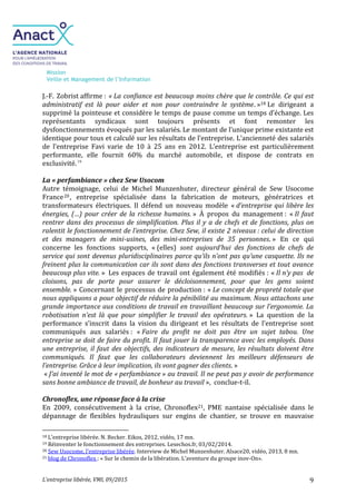 Mission
Veille et Management de l’Information
L’entreprise libérée, VMI, 09/2015 9
J.-F. Zobrist affirme : « La confiance est beaucoup moins chère que le contrôle. Ce qui est
administratif est là pour aider et non pour contraindre le système. »18 Le dirigeant a
supprimé la pointeuse et considère le temps de pause comme un temps d’échange. Les
représentants syndicaux sont toujours présents et font remonter les
dysfonctionnements évoqués par les salariés. Le montant de l’unique prime existante est
identique pour tous et calculé sur les résultats de l’entreprise. L’ancienneté des salariés
de l’entreprise Favi varie de 10 à 25 ans en 2012. L’entreprise est particulièrement
performante, elle fournit 60% du marché automobile, et dispose de contrats en
exclusivité.19
La « perfambiance » chez Sew Usocom
Autre témoignage, celui de Michel Munzenhuter, directeur général de Sew Usocome
France20, entreprise spécialisée dans la fabrication de moteurs, génératrices et
transformateurs électriques. Il défend un nouveau modèle « d’entreprise qui libère les
énergies, (…) pour créer de la richesse humains. » À propos du management : « Il faut
rentrer dans des processus de simplification. Plus il y a de chefs et de fonctions, plus on
ralentit le fonctionnement de l’entreprise. Chez Sew, il existe 2 niveaux : celui de direction
et des managers de mini-usines, des mini-entreprises de 35 personnes. » En ce qui
concerne les fonctions supports, « (elles) sont aujourd’hui des fonctions de chefs de
service qui sont devenus pluridisciplinaires parce qu’ils n’ont pas qu’une casquette. Ils ne
freinent plus la communication car ils sont dans des fonctions transverses et tout avance
beaucoup plus vite. » Les espaces de travail ont également été modifiés : « Il n’y pas de
cloisons, pas de porte pour assurer le décloisonnement, pour que les gens soient
ensemble. » Concernant le processus de production : « Le concept de propreté totale que
nous appliquons a pour objectif de réduire la pénibilité au maximum. Nous attachons une
grande importance aux conditions de travail en travaillant beaucoup sur l’ergonomie. La
robotisation n’est là que pour simplifier le travail des opérateurs. » La question de la
performance s’inscrit dans la vision du dirigeant et les résultats de l’entreprise sont
communiqués aux salariés : « Faire du profit ne doit pas être un sujet tabou. Une
entreprise se doit de faire du profit. Il faut jouer la transparence avec les employés. Dans
une entreprise, il faut des objectifs, des indicateurs de mesure, les résultats doivent être
communiqués. Il faut que les collaborateurs deviennent les meilleurs défenseurs de
l’entreprise. Grâce à leur implication, ils vont gagner des clients. »
« J’ai inventé le mot de « perfambiance » au travail. Il ne peut pas y avoir de performance
sans bonne ambiance de travail, de bonheur au travail », conclue-t-il.
Chronoflex, une réponse face à la crise
En 2009, consécutivement à la crise, Chronoflex21, PME nantaise spécialisée dans le
dépannage de flexibles hydrauliques sur engins de chantier, se trouve en mauvaise
18 L’entreprise libérée. N. Becker. Eikos, 2012, vidéo, 17 mn.
19 Réinventer le fonctionnement des entreprises. Lesechos.fr, 03/02/2014.
20 Sew Usocome, l’entreprise libérée. Interview de Michel Munzenhuter. Alsace20, vidéo, 2013, 8 mn.
21 blog de Chronoflex : « Sur le chemin de la libération. L’aventure du groupe inov-On».
 