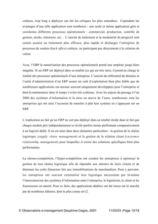 „ Observatoire e-management Dauphine-Cegos, 2001 11/03/03 -Page 10/18
coûteux, trop long à déployer ont été les critiques les plus entendues. Cependant les
avantages d’une telle application sont nombreux : une seule et même application gère et
coordonne différents processus opérationnels : commercial, production, contrôle de
gestion, stocks, trésorerie, etc… L’unicité de traitement et la modularité du progiciel sont
censés assurer un traitement plus efficace, plus rapide et décharger l’entreprise de
processus de soutien (back office) coûteux, ne participant pas directement à la création de
valeur.
Avec, l’ERP la numérisation des processus opérationnels prend une ampleur jusqu’alors
inégalée. Si un ERP est déployé dans sa totalité (ce qui est très rare), il prend en charge la
totalité des processus opérationnels d’une entreprise. L’unicité du référentiel de données et
l’unité d’administration d’un ERP assure un coût d’exploitation bien plus faible que de
nombreuses applications sur-mesure souvent uniquement développées pour l’entreprise et
dont la maintenance dans le temps s’avère très coûteuse. Avec les enjeux du passage à l’an
2000 des systèmes d’information et la mise en œuvre de l’euro, nombreuses sont les
entreprises qui ont saisi l’occasion de remettre à plat leur système en s’appuyant sur un
ERP.
L’explication au fait qu’un ERP ne soit pas déployé dans sa totalité réside dans le fait que
chaque module pris indépendamment se révèle parfois moins performant comparativement
à un logiciel dédié. Il en est ainsi dans deux domaines particuliers : la gestion de la chaîne
logistique (supply chain management) et la gestion de la relation client (customer
relationship management) pour lesquelles il existe des solutions spécifiques bien plus
performantes.
La chrono-compétition, l’hyper-compétition ont conduit les entreprises à optimiser la
gestion de leur chaîne logistique afin de répondre aux attentes de leurs clients et de
diminuer les coûts financiers liés aux immobilisations de marchandises. Pour y parvenir,
les entreprises ont souvent externalisé leur logistique nécessitant par là-même
l’interconnexion des systèmes d’information entre l’entreprise, le logisticien, le client et les
fournisseurs en amont. Pour ce faire, des applications dédiées ont été mises sur le marché
par de nombreux éditeurs, dont le plus connu est i2.
 