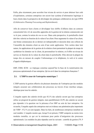 „ Observatoire e-management Dauphine-Cegos, 2001 11/03/03 -Page 11/18
Enfin, plus récemment, pour accroître leur niveau de service et pour abaisser leur coût
d’exploitation, certaines entreprises ont ouvert leur système d’information logistique à
leurs clients dans la perspective de développer des pratiques collaboratives de type CPFR
(Collaborative Planning Forecasting and Replenishment).
Afin de conserver leurs clients et développer leur chiffre d’affaires dans un contexte
concurrentiel très vif, de nouvelles approches de la gestion de la relation commerciale ont
vu le jour, comme la notion de one-to-one. Dans cette perspective, le portefeuille client
doit être valorisé en fonction de la valeur d’un client. Pour augmenter la valeur d’un client,
une bonne connaissance de ce dernier est indispensable et nécessite donc une collecte de
l’ensemble des données client au sein d’une seule application. Très variées dans leur
nature, les applications de la gestion de la relation client permettent la plupart du temps de
synthétiser les données sur le client, de personnaliser la relation, et d’offrir un niveau de
service en fonction de la valeur du client dans le portefeuille. Elles doivent la plupart du
temps être en mesure de coupler l’informatique et la téléphonie, le web et le centre
d’appels téléphoniques.
ERP, CRM, SCM : ce triptyque constitue aujourd’hui la base de la numérisation des
processus opérationnels d’une entreprise. Qu’en est-il dans les entreprises françaises ?
2.1. L’ERP le cœur de l’entreprise numérique ?
L’ERP autorise la gestion effective de plusieurs domaines de l’entreprise par des modules
intégrés assurant une collaboration des processus au travers d’une interface unique,
identique pour tous les salariés.
L’enquête auprès des salariés révèle que 43,1% des salariés savent que leur entreprise
utilise un progiciel de gestion intégrée, mais parallèlement 22,9% des salariés ne savent
pas répondre à la question sur la présence d’un ERP au sein de leur entreprise. En
revanche, l’enquête auprès des entreprises met en évidence une pénétration plus importante
de l’ERP : 57,2 % en sont équipés. Dans les faits, de nombreuses entreprises installent un
seul module. L’enquête montre que, lorsqu’il est présent, l’ERP comporte au moins trois
modules installés, ce qui est la minimum pour parler d’intégration des processus
opérationnels. Les modules les plus répandus sont les suivants : contrôle de gestion (79, 9
 
