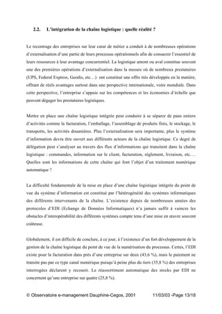 „ Observatoire e-management Dauphine-Cegos, 2001 11/03/03 -Page 13/18
2.2. L’intégration de la chaîne logistique : quelle réalité ?
Le recentrage des entreprises sur leur cœur de métier a conduit à de nombreuses opérations
d’externalisation d’une partie de leurs processus opérationnels afin de consacrer l’essentiel de
leurs ressources à leur avantage concurrentiel. La logistique amont ou aval constitue souvent
une des premières opérations d’externalisation dans la mesure où de nombreux prestataires
(UPS, Federal Express, Geodis, etc…) ont constitué une offre très développée en la matière,
offrant de réels avantages surtout dans une perspective internationale, voire mondiale. Dans
cette perspective, l’entreprise s’appuie sur les compétences et les économies d’échelle que
peuvent dégager les prestataires logistiques.
Mettre en place une chaîne logistique intégrée peut conduire à se séparer de pans entiers
d’activités comme la facturation, l’emballage, l’assemblage de produits finis, le stockage, le
transports, les activités douanières. Plus l’externalisation sera importante, plus le système
d’information devra être ouvert aux différents acteurs de la chaîne logistique. Ce degré de
délégation peut s’analyser au travers des flux d’informations qui transitent dans la chaîne
logistique : commandes, information sur le client, facturation, règlement, livraison, etc….
Quelles sont les informations de cette chaîne qui font l’objet d’un traitement numérique
automatique ?
La difficulté fondamentale de la mise en place d’une chaîne logistique intégrée du point de
vue du système d’information est constitué par l’hétérogénéité des systèmes informatiques
des différents intervenants de la chaîne. L’existence depuis de nombreuses années des
protocoles d’EDI (Echange de Données Informatiques) n’a jamais suffit à vaincre les
obstacles d’interopérabilité des différents systèmes compte tenu d’une mise en œuvre souvent
coûteuse.
Globalement, il est difficile de conclure, à ce jour, à l’existence d’un fort développement de la
gestion de la chaîne logistique du point de vue de la numérisation du processus. Certes, l’EDI
existe pour la facturation dans près d’une entreprise sur deux (43,6 %), mais le paiement ne
transite pas par ce type canal numérique puisqu’à peine plus du tiers (35,8 %) des entreprises
interrogées déclarent y recourir. Le réassortiment automatique des stocks par EDI ne
concernent qu’une entreprise sur quatre (25,8 %).
 