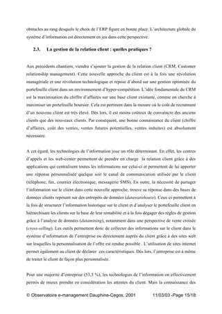 „ Observatoire e-management Dauphine-Cegos, 2001 11/03/03 -Page 15/18
obstacles au rang desquels le choix de l’ERP figure en bonne place. L’architecture globale du
système d’information est directement en jeu dans cette perspective.
2.3. La gestion de la relation client : quelles pratiques ?
Aux précédents chantiers, viendra s’ajouter la gestion de la relation client (CRM, Customer
relationship management). Cette nouvelle approche du client est à la fois une révolution
managériale et une révolution technologique et repose d’abord sur une gestion optimisée du
portefeuille client dans un environnement d’hyper-compétition. L’idée fondamentale du CRM
est la maximisation du chiffre d’affaires sur une base client existante, comme on cherche à
maximiser un portefeuille boursier. Cela est pertinent dans la mesure où le coût de recrutment
d’un nouveau client est très élevé. Dès lors, il est moins coûteux de convaincre des anciens
clients que des nouveaux clients. Par conséquent, une bonne connaissance du client (chiffre
d’affaires, coût des ventes, ventes futures potentielles, ventes induites) est absolument
nécessaire.
A cet égard, les technologies de l’information joue un rôle déterminant. En effet, les centres
d’appels et les web-center permettent de prendre en charge la relation client grâce à des
applications qui centralisent toutes les informations sur celui-ci et permettent de lui apporter
une réponse personnalisée quelque soit le canal de communication utilisée par le client
(téléphone, fax, courrier électronique, messagerie SMS). En outre, la nécessité de partager
l’information sur le client dans cette nouvelle approche, trouve sa réponse dans des bases de
données clients reposant sur des entrepôts de données (datawarehouse). Ceux-ci permettent à
la fois de structurer l’information historique sur le client et d’analyser le portefeuille client en
hiérarchisant les clients sur la base de leur rentabilité et à la fois dégager des règles de gestion
grâce à l’analyse de données (datamining), notamment dans une perspective de vente croisée
(cross-selling). Les outils permettent donc de collecter des informations sur le client dans le
système d’information de l’entreprise ou directement auprès du client grâce à des sites web
sur lesquelles la personnalisation de l’offre est rendue possible . L’utilisation de sites internet
permet également au client de déclarer ces caractéristiques. Dès lors, l’entreprise est à même
de traiter le client de façon plus personnalisée.
Pour une majorité d’entreprise (53,3 %), les technologies de l’information on effectivement
permis de mieux prendre en considération les attentes du client. Mais la connaissance des
 