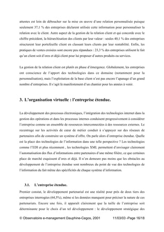 „ Observatoire e-management Dauphine-Cegos, 2001 11/03/03 -Page 16/18
attentes est loin de déboucher sur la mise en œuvre d’une relation personnalisée puisque
seulement 37,1 % des entreprises déclarent utilisée cette information pour personnaliser la
relation avec le client. Autre aspect de la gestion de la relation client et qui concorde avec le
chiffre précédent, la hiérarchisation des clients par leur valeur : seules 40,1 % des entreprises
structurent leur portefeuille client en classant leurs clients par leur rentabilité. Enfin, les
pratiques de ventes croisées sont encore peu répandues : 23,3 % des entreprises utilisent le fait
qu’un client soit d’ores et déjà client pour lui proposer d’autres produits ou services.
La gestion de la relation client est plutôt en phase d’émergence. Globalement, les entreprises
ont conscience de l’apport des technologies dans ce domaine (notamment pour la
personnalisation), mais l’exploitation de la base client n’est pas encore l’apanage d’un grand
nombre d’entreprises. Il s’agit là manifestement d’un chantier pour les années à venir.
3. L’organisation virtuelle : l’entreprise étendue.
La développement des processus électroniques, l’intégration des technologies internet dans la
gestion des opérations et dans les processus internes conduisent progressivement à considérer
l’entreprise comme un ensemble de ressources interconnectées à des ressources externes. Le
recentrage sur les activités de cœur de métier conduit à s’appuyer sur des réseaux de
partenaires afin de construire un système d’offre. On parle alors d’entreprise étendue. Quelle
est la place des technologies de l’information dans une telle perspective ? Les technologies
comme l’EDI et plus récemment , les technologies XML permettent d’envisager clairement
l’automatisation des flux d’informations entre partenaires d’une même filière, ce que certaines
place de marché esquissent d’ores et déjà. Il n’en demeure pas moins que les obstacles au
développement de l’entreprise étendue sont nombreux du point de vue des technologies de
l’information du fait même des spécificités de chaque système d’information.
3.1. L’entreprise étendue.
Premier constat, le développement partenarial est une réalité pour près de deux tiers des
entreprises interrogées (64,5%), même si les données manquent pour préciser la nature de ces
partenariats. Encore une fois, il apparaît clairement que la taille de l’entreprise soit
déterminante pour le choix d’un tel développement : le développement stratégique des
 