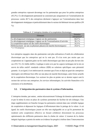 „ Observatoire e-management Dauphine-Cegos, 2001 11/03/03 -Page 17/18
grandes entreprises reposent davantage sur les partenariats que pour les petites entreprises
(83,3%). Ce développement partenarial ne consistent pas uniquement en l’externalisation de
processus: seules 40 % des entreprises déclarent s’appuyer sur l’externalisation dans leur
développement stratégique et particulièrement dans le secteur du bâtiment travaux-publics (50
%).
Tableau 4 : L’entreprise étendue et la coopération électronique.
Eléments
Données
entreprises*
Le développement stratégique s’appuie sur des partenariats 64,5 %
Le développement stratégique s’appuie sur de l’externalisation d’activités 38,1 %
La coopération repose sur des outils électroniques 35,3 %
Référencement sur une ou plusieurs place(s) de marché électronique(s) 25,6 %
* n= 514 entreprises
Les entreprise engagées dans des partenariats sont plus utilisatrices d’outils de collaboration
électronique que les entreprises qui ne le sont pas. Il n’en reste pas moins que ces
coopérations ne s’appuient guère sur les outils électroniques que dans un peu plus du tiers des
cas (35,3 %). Ce faible chiffre s’explique à notre avis par les aspects techniques de la mis en
œuvre de telles outils : standards coûteux (EDI) ou solutions spécifiques sans pérennité
garantie. A cet égard, il est intéressant de constater que d’ores et déjà un quart des entreprises
interrogées ont référencé leur offre sur une place de marché électronique, autre forme actuelle
de la coopération électronique. Les secteurs les plus en pointe sur ce dernier aspect sont le
secteur des services aux entreprises, les services informatiques, les activités financières et le
commerce et la distribution.
3.2. L’intégration des partenaires dans le système d’information.
L’entreprise étendue, par nature, amène nécessairement l’échange de données opérationnelles
et par là même la mise en place de systèmes permettant de faciliter de tels échanges. Une
étape supplémentaire est franchie lorsque les partenaires rentrent dans une véritable logique
de coopération et dépassent les logiques d’affrontement dans le partage de la valeur. A cet
égard, les outils électroniques jouent un rôle non négligeable en ce qu’ils permettent de
rendrent cette coopération effective en faisant collaborer directement les processus
opérationnels des différents partenaires dans la chaîne de valeur. L’examen de la chaîne
intégrée logistique a permis de mettre en évidence les progrès à réaliser dans l’interconnexion
 