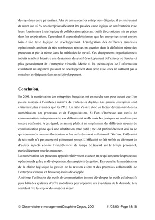 „ Observatoire e-management Dauphine-Cegos, 2001 11/03/03 -Page 18/18
des systèmes entre partenaires. Afin de convaincre les entreprises réticentes, il est intéressant
de noter que 40 % des entreprises déclarent être passées d’une logique de confrontation avec
leurs fournisseurs à une logique de collaboration grâce aux outils électroniques mis en place
dans les coopérations. Cependant, il apparaît globalement que les entreprises soient encore
loin d’une telle logique de développement. L’intégration des différents processus
opérationnels amènent de très nombreuses remises en question dans la définition même des
processus et par la même dans les méthodes de travail. Ces changements organisationnels
induits semblent bien être une des raisons du relatif développement de l’entreprise étendue et
plus généralement de l’entreprise virtuelle. Même si les technologies de l’information
constituent un argument puissant de développement dans cette voie, elles ne suffisent pas à
entraîner les dirigeants dans un tel développement.
Conclusion.
En 2001, la numérisation des entreprises françaises est en marche sans pour autant que l’on
puisse conclure à l’existence massive de l’entreprise digitale. Les grandes entreprises sont
clairement plus avancées que les PME. La taille s’avère donc un facteur déterminant dans la
numérisation des processus et de l’organisation. Si l’on s’intéresse aux outils de
communications interpersonnels, leur diffusion est réelle mais les pratiques ne semblent pas
encore confirmée. A cet égard, on assiste plutôt à un empilement des différents moyens de
communication plutôt qu’à une substitution entre outil ; ceci est particulièrement vrai en ce
qui concerne le courrier électronique et les outils de travail collaboratif. Dès lors, l’efficacité
de tels outils n’a pas encore été pleinement perçue. L’efficacité se fait parfois au détriment de
d’autres aspects comme l’empiètement du temps de travail sur le temps personnel,
particulièrement pour les managers.
La numérisation des processus apparaît relativement avancée en ce qui concerne les processus
opérationnels grâce au développement des progiciels de gestion. En revanche, la numérisation
de la chaîne logistique la gestion de la relation client et des processus collaboratifs de
l’entreprise étendue est beaucoup moins développée.
Améliorer l’utilisation des outils de communication interne, développer les outils collaboratifs
pour bâtir des systèmes d’offre modulaires pour répondre aux évolutions de la demande, tels
semblent être les enjeux des années à avenir.
 