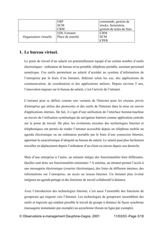 „ Observatoire e-management Dauphine-Cegos, 2001 11/03/03 -Page 3/18
ERP
SCM
CRM
commande, gestion de
stocks, facturation,
gestion de notes de frais
Organisation virtuelle
EDI, Extranet
Place de marché
CRM
SCM
CPFR
1. Le bureau virtuel.
Le poste de travail d’un salarié est potentiellement équipé d’un certain nombre d’outils
électroniques : ordinateur de bureau et/ou portable, téléphone portable, assistant personnel
numérique. Ces outils permettent au salarié d’accéder au système d’information de
l’entreprise par le biais d’un Intranet, fédérant selon les cas, des applications de
communication, de coordination et des applications métiers. Depuis environ 5 ans,
l’innovation majeure sur le bureau du salarié, c’est l’arrivée de l’intranet.
L’intranet peut se définir comme une variante de l'Internet pour les réseaux privés
d'entreprise qui utilise des protocoles et des outils de l'Internet dans la mise en oeuvre
d'applications internes. De fait, il s’agit d’une unification de l’interface homme/machine
au travers de l’utilisation systématique du navigateur Internet comme application centrale
sur le poste de travail. De plus, les évolutions récentes des technologies Internet et
téléphoniques ont permis de rendre l’intranet accessible depuis un téléphone mobile un
agenda électronique ou un ordinateur portable par le biais d’une connexion Internet,
apportant la caractéristique d’ubiquité au bureau du salarié. Le salarié peut plus facilement
travailler en déplacement depuis l’ordinateur d’un client ou encore depuis son domicile.
Mais d’une entreprise à l’autre, un intranet intègre des fonctionnalités bien différentes.
Quelles sont donc ses fonctionnalités minimales ? A minima, un intranet permet l’accès à
une messagerie électronique (courrier électronique), des listes de diffusion internes, des
informations sur l’entreprise, un accès au réseau Internet. Un Intranet plus évolué
intègrera un agenda partagé et des fonctions de travail collaboratif à distance.
Avec l’introduction des technologies Internet, c’est aussi l’ensemble des fonctions de
groupware qui migrent vers l’Intranet. Les technologies de groupware rassemblent des
outils et logiciels qui rendent possible le travail de groupe à distance de façon synchrone
(messagerie instantanée par exemple) ou asynchrone (forum en ligne par exemple).
 