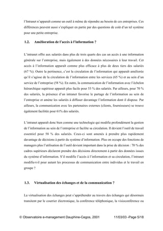 „ Observatoire e-management Dauphine-Cegos, 2001 11/03/03 -Page 5/18
l’Intranet n’apparaît comme un outil à même de répondre au besoin de ces entreprises. Ces
différences peuvent aussi s’expliquer en partie par des questions de coût d’un tel système
pour une petite entreprise.
1.2. Amélioration de l’accès à l’information ?
L’intranet offre aux salariés dans plus de trois quarts des cas un accès à une information
générale sur l’entreprise, mais également à des données nécessaires à leur travail. Cet
accès à l’information apparaît comme plus efficace à plus de deux tiers des salariés
(67 %). Outre la pertinence, c’est la circulation de l’information qui apparaît améliorée
qu’il s’agisse de la circulation de l’information entre les services (65 %) et au sein d’un
service de l’entreprise (58 %). En outre, la communication de l’information avec l’échelon
hiérarchique supérieur apparaît plus facile pour 53 % des salariés. Par ailleurs, pour 70 %
des salariés, la présence d’un intranet favorise le partage de l’information au sein de
l’entreprise et amène les salariés à diffuser davantage l’information dont il dispose. Par
ailleurs, la communication avec les partenaires externes (clients, fournisseurs) se trouve
également facilitée pour 61% des salariés.
L’intranet apparaît donc bien comme une technologie qui modifie profondément la gestion
de l’information au sein de l’entreprise et facilite sa circulation. Il devient l’outil de travail
essentiel pour 58 % des salariés. Ceux-ci sont amenés à prendre plus rapidement
davantage de décisions à partir du système d’information. Plus on occupe des fonctions de
managers plus l’utilisation de l’outil devient important dans la prise de décision : 70 % des
cadres supérieurs déclarent prendre des décisions directement à partir des données issues
du système d’information. S’il modifie l’accès à l’information et sa circulation, l’intranet
modifie-t-il pour autant les processus de communication entre individus et le travail en
groupe ?
1.3. Virtualisation des échanges et de la communication ?
La virtualisation des échanges peut s’appréhender au travers des échanges qui désormais
transitent par le courrier électronique, la conférence téléphonique, la visioconférence ou
 