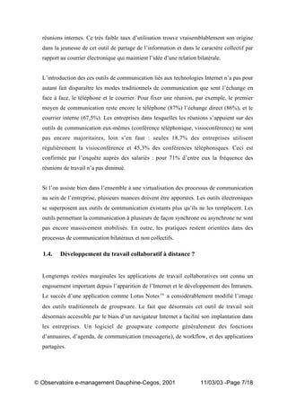 „ Observatoire e-management Dauphine-Cegos, 2001 11/03/03 -Page 7/18
réunions internes. Ce très faible taux d’utilisation trouve vraisemblablement son origine
dans la jeunesse de cet outil de partage de l’information et dans le caractère collectif par
rapport au courrier électronique qui maintient l’idée d’une relation bilatérale.
L’introduction des ces outils de communication liés aux technologies Internet n’a pas pour
autant fait disparaître les modes traditionnels de communication que sont l’échange en
face à face, le téléphone et le courrier. Pour fixer une réunion, par exemple, le premier
moyen de communication reste encore le téléphone (87%) l’échange direct (86%), et le
courrier interne (67,5%). Les entreprises dans lesquelles les réunions s’appuient sur des
outils de communication eux-mêmes (conférence téléphonique, visioconférence) ne sont
pas encore majoritaires, loin s’en faut : seules 18,7% des entreprises utilisent
régulièrement la visioconférence et 45,3% des conférences téléphoniques. Ceci est
confirmée par l’enquête auprès des salariés : pour 71% d’entre eux la fréquence des
réunions de travail n’a pas diminué.
Si l’on assiste bien dans l’ensemble à une virtualisation des processus de communication
au sein de l’entreprise, plusieurs nuances doivent être apportées. Les outils électroniques
se superposent aux outils de communication existants plus qu’ils ne les remplacent. Les
outils permettant la communication à plusieurs de façon synchrone ou asynchrone ne sont
pas encore massivement mobilisés. En outre, les pratiques restent orientées dans des
processus de communication bilatéraux et non collectifs.
1.4. Développement du travail collaboratif à distance ?
Longtemps restées marginales les applications de travail collaboratives ont connu un
engouement important depuis l’apparition de l’Internet et le développement des Intranets.
Le succès d’une application comme Lotus Notes‘ a considérablement modifié l’image
des outils traditionnels de groupware. Le fait que désormais cet outil de travail soit
désormais accessible par le biais d’un navigateur Internet a facilité son implantation dans
les entreprises. Un logiciel de groupware comporte généralement des fonctions
d’annuaires, d’agenda, de communication (messagerie), de workflow, et des applications
partagées.
 