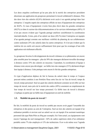 „ Observatoire e-management Dauphine-Cegos, 2001 11/03/03 -Page 8/18
Les deux enquêtes confirment qu’un peu plus de la moitié des entreprises possèdent
désormais une application de groupware permettant le travail collaboratif à distance. Près
des deux tiers des salariés (62,6%) déclarent avoir accès à un agenda partagé dans leur
entreprise. L’enquête auprès des entreprises affiche un taux d’équipement des entreprises
de 48,8%. Ce taux d’équipement s’avère bien plus élevé dans les grandes entreprises
(68,5%) et dans le secteur des télécommunications et les services informatiques (68%). Il
n’est pas encore évident que l’agenda partagé améliore sensiblement la coordination
interindividuelle. Certes, près d’un salarié sur deux (49,1%) dont l’entreprise est équipée
d’un agenda partagé constate une meilleure visibilité du planning de ses collaborateurs
contre seulement 25% des salariés dans les autres entreprises. Il n’est pas évident que la
maîtrise de ces outils soit encore suffisamment forte pour que les avantages d’une telle
application soit réellement effectifs.
Le groupware favorise le développement du travail à distance et ce phénomène est encore
plus sensible pour les managers : plus de 50% des managers déclarent travailler davantage
à distance contre 35% des salariés en moyenne. Cependant, la coordination d’équipe à
distance reste encore peu développé : un faible tiers des managers (31%) déclarent diriger
leur équipe à distance. Cette pratique reste encore le fait des grandes entreprises.
Ce type d’application déplace de fait le bureau du salarié dans le temps et l’espace
pouvant même conduire à une frontière floue entre lieu de vie/ lieu de travail, temps de
travail, temps personnel. Seul un quart des salariés déclarent constater un tel effet sur leur
temps de travail, mais près de le moitié des cadres (49%) constatent un empiètement de
leur temps de travail sur leur temps personnel. Ce faible taux de travail à distance
s’explique en partie par un faible taux d’équipement en outil de mobilité.
1.5. Mobilité du poste de travail ?
De fait, la mobilité du poste de travail ne semble pas encore avoir gagné l’ensemble des
entreprises et des postes au sein de l’entreprise. Seul un tiers des salariés est équipé d’un
ordinateur portable et environ seul un salarié sur six est équipé d’un assistant numérique
personnel (du type Palm Pilot ou iPaq par exemple). En l’état actuel, ces équipements sont
encore l’apanage du seul management : 64% de cadres supérieurs dotés d’un ordinateur
portable contre 7% des employés et 13% des techniciens. Il en va de même avec l’agenda
 
