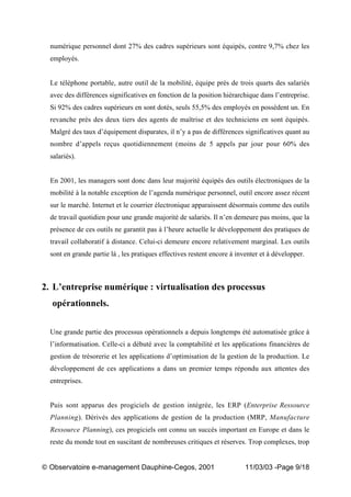 „ Observatoire e-management Dauphine-Cegos, 2001 11/03/03 -Page 9/18
numérique personnel dont 27% des cadres supérieurs sont équipés, contre 9,7% chez les
employés.
Le téléphone portable, autre outil de la mobilité, équipe près de trois quarts des salariés
avec des différences significatives en fonction de la position hiérarchique dans l’entreprise.
Si 92% des cadres supérieurs en sont dotés, seuls 55,5% des employés en possèdent un. En
revanche près des deux tiers des agents de maîtrise et des techniciens en sont équipés.
Malgré des taux d’équipement disparates, il n’y a pas de différences significatives quant au
nombre d’appels reçus quotidiennement (moins de 5 appels par jour pour 60% des
salariés).
En 2001, les managers sont donc dans leur majorité équipés des outils électroniques de la
mobilité à la notable exception de l’agenda numérique personnel, outil encore assez récent
sur le marché. Internet et le courrier électronique apparaissent désormais comme des outils
de travail quotidien pour une grande majorité de salariés. Il n’en demeure pas moins, que la
présence de ces outils ne garantit pas à l’heure actuelle le développement des pratiques de
travail collaboratif à distance. Celui-ci demeure encore relativement marginal. Les outils
sont en grande partie là , les pratiques effectives restent encore à inventer et à développer.
2. L’entreprise numérique : virtualisation des processus
opérationnels.
Une grande partie des processus opérationnels a depuis longtemps été automatisée grâce à
l’informatisation. Celle-ci a débuté avec la comptabilité et les applications financières de
gestion de trésorerie et les applications d’optimisation de la gestion de la production. Le
développement de ces applications a dans un premier temps répondu aux attentes des
entreprises.
Puis sont apparus des progiciels de gestion intégrée, les ERP (Enterprise Ressource
Planning). Dérivés des applications de gestion de la production (MRP, Manufacture
Ressource Planning), ces progiciels ont connu un succès important en Europe et dans le
reste du monde tout en suscitant de nombreuses critiques et réserves. Trop complexes, trop
 