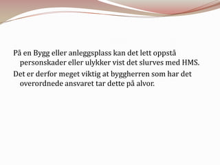 På en Bygg eller anleggsplass kan det lett oppstå personskader eller ulykker vist det slurves med HMS.Det er derfor meget viktig at byggherren som har det overordnede ansvaret tar dette på alvor.
