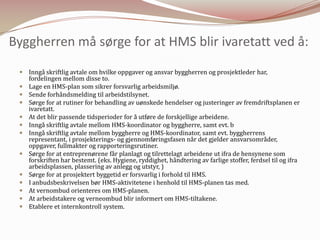 Byggherren må sørge for at HMS blir ivaretatt ved å:Inngå skriftlig avtale om hvilke oppgaver og ansvar byggherren og prosjektleder har, fordelingen mellom disse to.Lage en HMS-plan som sikrer forsvarlig arbeidsmiljø.Sende forhåndsmelding til arbeidstilsynet.Sørge for at rutiner for behandling av uønskede hendelser og justeringer av fremdriftsplanen er ivaretatt.At det blir passende tidsperioder for å utføre de forskjellige arbeidene.Inngå skriftlig avtale mellom HMS-koordinator og byggherre, samt evt. bInngå skriftlig avtale mellom byggherre og HMS-koordinator, samt evt. byggherrens representant,i prosjekterings- og gjennomføringsfasen når det gjelder ansvarsområder, oppgaver, fullmakter og rapporteringsrutiner.Sørge for at entreprenørene får planlagt og tilrettelagt arbeidene ut ifra de hensynene som forskriften har bestemt. (eks. Hygiene, ryddighet, håndtering av farlige stoffer, ferdsel til og ifra arbeidsplassen, plassering av anlegg og utstyr, )Sørge for at prosjektert byggetid er forsvarlig i forhold til HMS.I anbudsbeskrivelsen bør HMS-aktivitetene i henhold til HMS-planen tas med.At vernombud orienteres om HMS-planen.At arbeidstakere og verneombud blir informert om HMS-tiltakene.Etablere et internkontroll system.