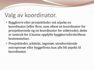 Valg av koordinator.Byggherre eller prosjektleder må utpeke en koordinator (eller flere, som oftest en koordinator for prosjekterende og en koordinator for utførende), dette er sentralt for å kunne oppfylle byggherreforskriftens bestemmelser.Prosjektleder, arkitekt, ingeniør, utenforstående entreprenør eller byggefirma kan alle bli utpekt til koordinator.