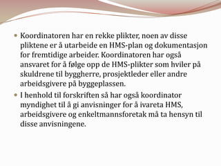 Koordinatoren har en rekke plikter, noen av disse pliktene er å utarbeide en HMS-plan og dokumentasjon for fremtidige arbeider. Koordinatoren har også ansvaret for å følge opp de HMS-plikter som hviler på skuldrene til byggherre, prosjektleder eller andre arbeidsgivere på byggeplassen.I henhold til forskriften så har også koordinator myndighet til å gi anvisninger for å ivareta HMS, arbeidsgivere og enkeltmannsforetak må ta hensyn til disse anvisningene.
